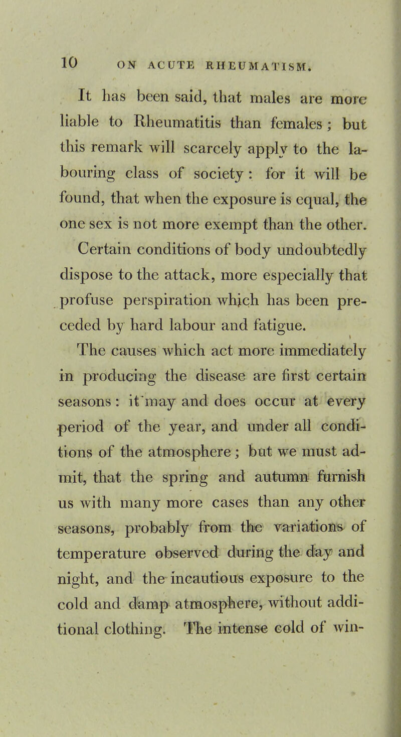 It has been said, that males are more liable to Rheumatitis than females ; but this remark will scarcely apply to the la- bouring class of society : for it will be found, that when the exposure is equal, the one sex is not more exempt than the other. Certain conditions of body undoubtedly dispose to the attack, more especially that profuse perspiration which has been pre- ceded by hard labour and fatigue. The causes which act more immediately in producing the disease are first certain seasons: it may and does occur at every period of the year, and under all condi- tions of the atmosphere ; but we must ad- mit, that the spring and autumn furnish us with many more cases than any other seasons, probably from the variations of temperature observed during the day and night, and the incautious exposure to the cold and damp atmosphere, without addi- tional clothing. The intense cold of win-