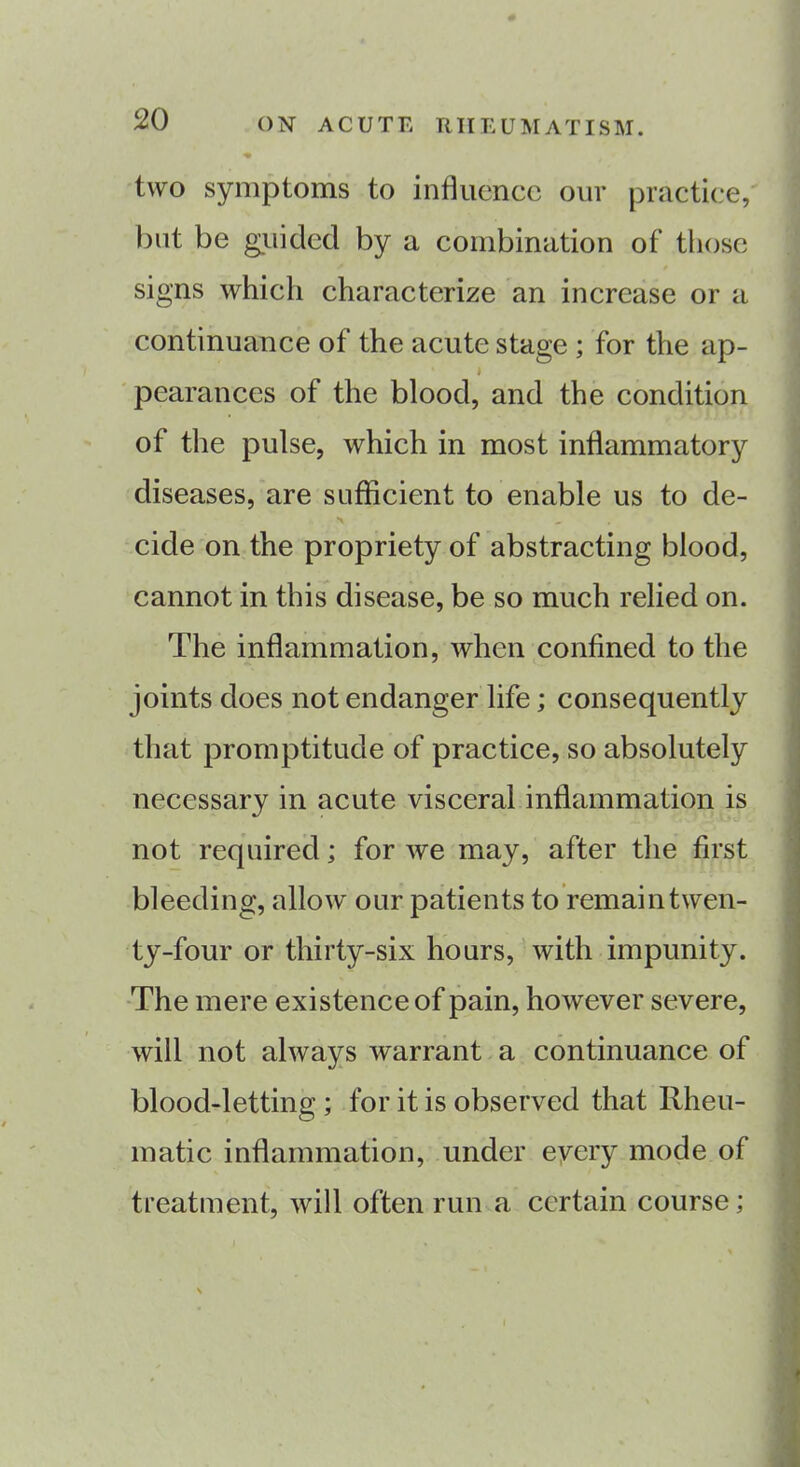 two symptoms to influence out practice, but be guided by a combination of those signs which characterize an increase or a continuance of the acute stage ; for the ap- ' I pearances of the blood, and the condition of the pulse, which in most inflammatory diseases, are sufficient to enable us to de- *\ cide on the propriety of abstracting blood, cannot in this disease, be so much relied on. The inflammation, when confined to the joints does not endanger life; consequently that promptitude of practice, so absolutely necessary in acute visceral inflammation is not required; for we may, after the first bleeding, allow our patients to remaintwen- ty-four or thirty-six hours, with impunity. The mere existence of pain, however severe, will not always warrant a continuance of blood-letting ; for it is observed that Rheu- matic inflammation, under every mode of treatment, will often run a certain course;