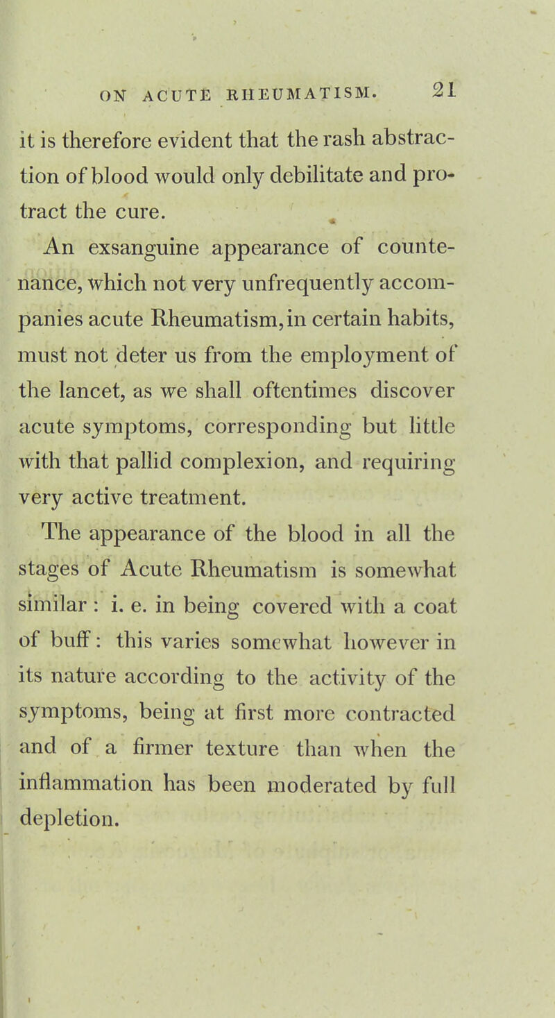 it is therefore evident that the rash abstrac- tion of blood would only debilitate and pro- tract the cure. An exsanguine appearance of counte- nance, which not very unfrequently accom- panies acute Rheumatism, in certain habits, must not deter us from the employment of the lancet, as we shall oftentimes discover acute symptoms, corresponding but little with that pallid complexion, and requiring very active treatment. The appearance of the blood in all the stages of Acute Rheumatism is somewhat similar : i. e. in being covered with a coat of buff: this varies somewhat however in its nature according to the activity of the symptoms, being at first more contracted and of a firmer texture than when the inflammation has been moderated by full depletion.