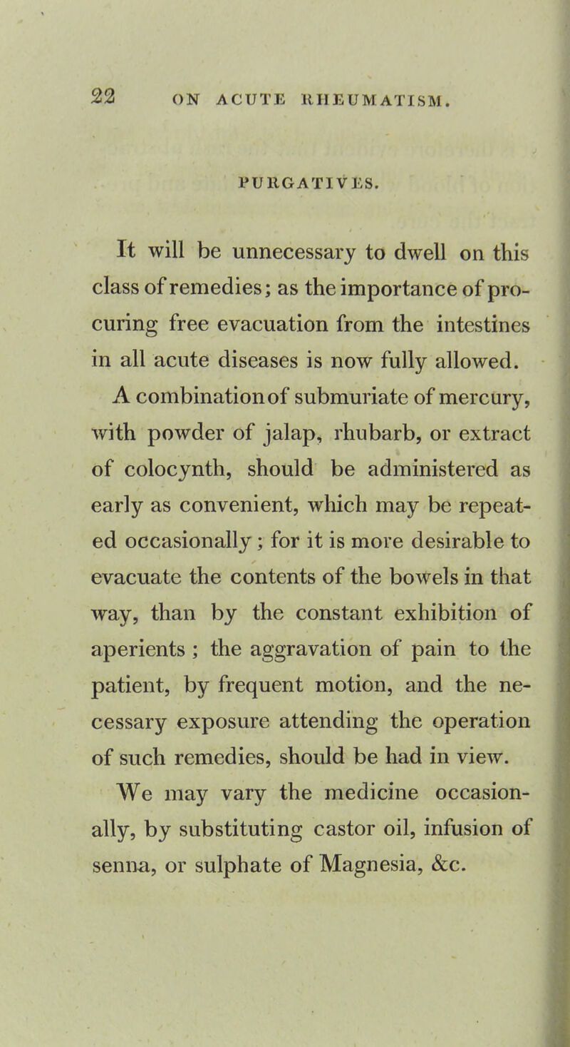 PURGATIVES. It will be unnecessary to dwell on this class of remedies; as the importance of pro- curing free evacuation from the intestines in all acute diseases is now fully allowed. A combination of submuriate of mercury, with powder of jalap, rhubarb, or extract of colocynth, should be administered as early as convenient, which may be repeat- ed occasionally ; for it is more desirable to ✓ evacuate the contents of the bowels in that way, than by the constant exhibition of aperients ; the aggravation of pain to the patient, by frequent motion, and the ne- cessary exposure attending the operation of such remedies, should be had in view. We may vary the medicine occasion- ally, by substituting castor oil, infusion of senna, or sulphate of Magnesia, &c.