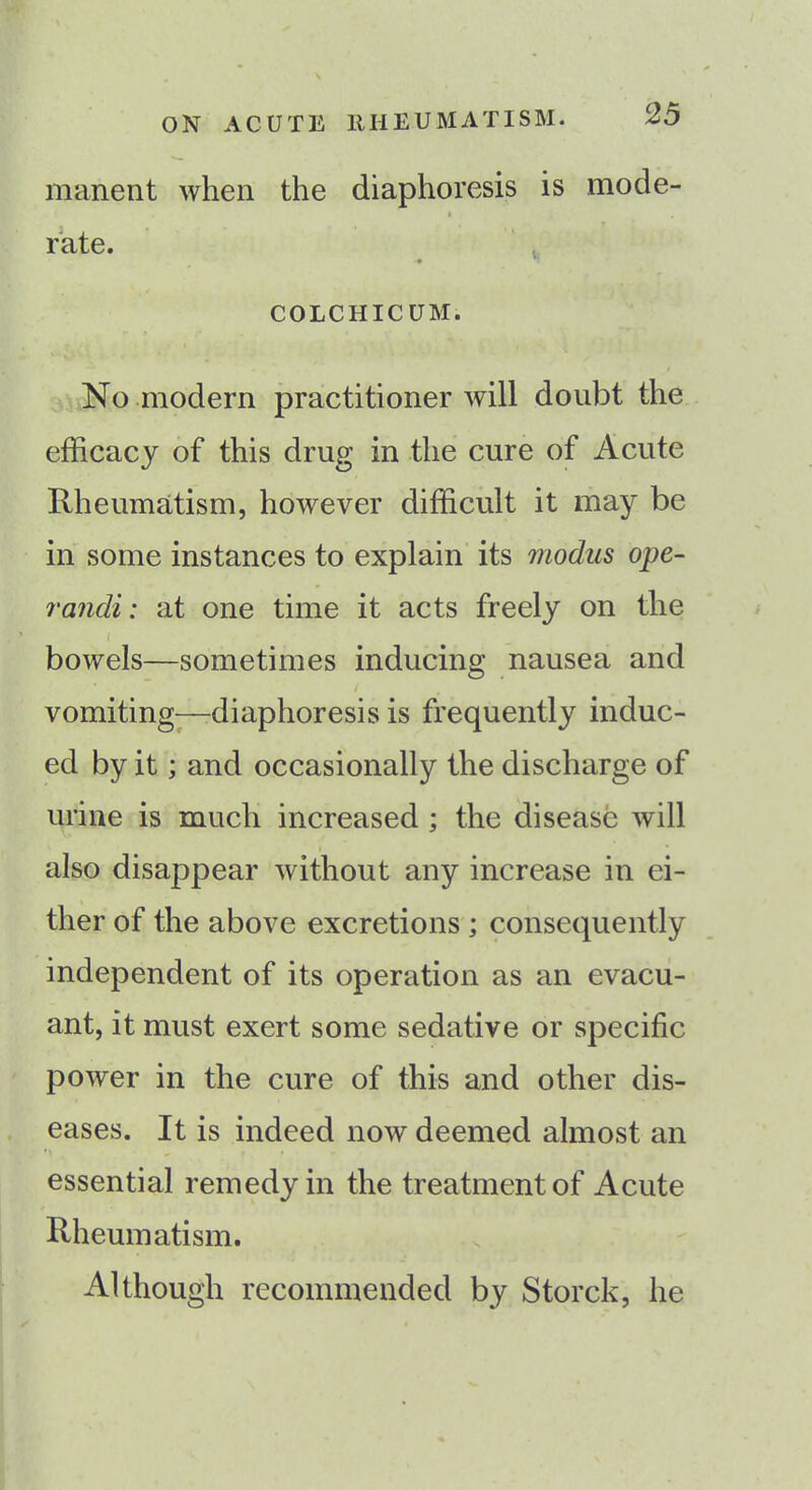 manent when the diaphoresis is mode- rate. COLCHICUM. No modern practitioner will doubt the efficacy of this drug in the cure of Acute Rheumatism, however difficult it may be in some instances to explain its modus ope- randi: at one time it acts freely on the f bowels—sometimes inducing nausea and vomiting—diaphoresis is frequently induc- ed by it; and occasionally the discharge of urine is much increased ; the disease will also disappear without any increase in ei- ther of the above excretions ; consequently independent of its operation as an evacu- ant, it must exert some sedative or specific power in the cure of this and other dis- eases. It is indeed now deemed almost an essential remedy in the treatment of Acute Rheumatism. Although recommended by Storck, he