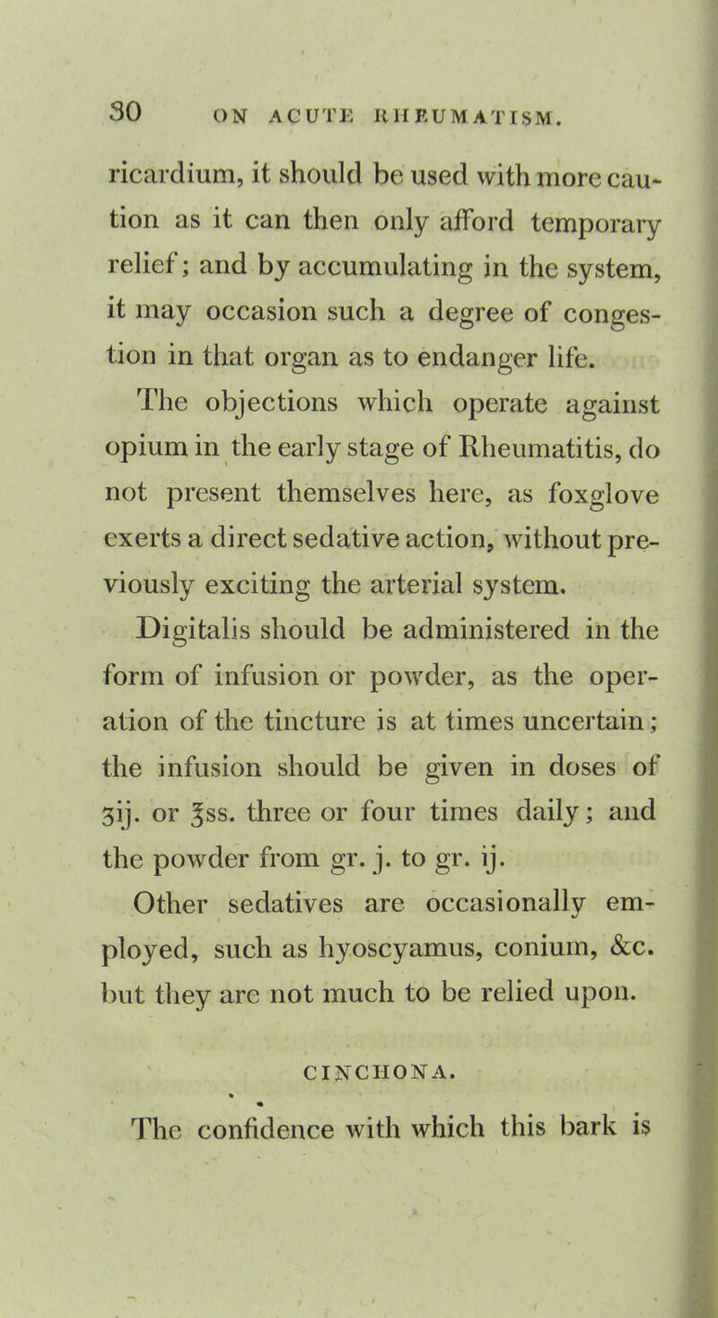 ricardium, it should be used with more cau- tion as it can then only afford temporary relief; and by accumulating in the system, it may occasion such a degree of conges- tion in that organ as to endanger life. The objections which operate against opium in the early stage of Rheumatitis, do not present themselves here, as foxglove exerts a direct sedative action, without pre- viously exciting the arterial system. Digitalis should be administered in the form of infusion or powder, as the oper- ation of the tincture is at times uncertain ; the infusion should be given in doses of 3ij. or ^ss. three or four times daily; and the powder from gr. j. to gr. ij. Other sedatives are occasionally em- ployed, such as hyoscyamus, conium, &c. but they are not much to be relied upon. cinchona. % The confidence with which this bark is