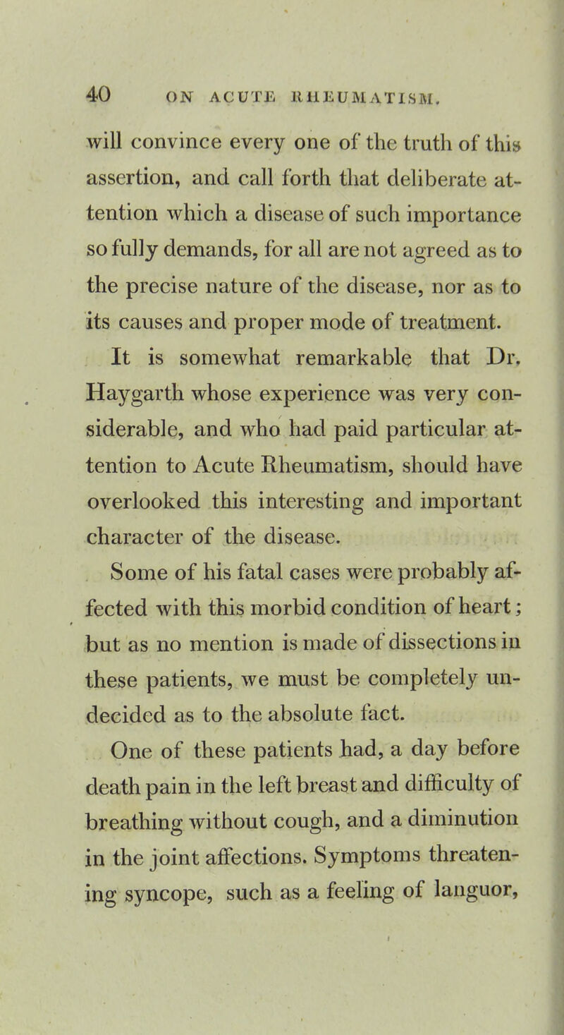 will convince every one of the truth of this assertion, and call forth that deliberate at- tention which a disease of such importance so fully demands, for all are not agreed as to the precise nature of the disease, nor as to its causes and proper mode of treatment. It is somewhat remarkable that Dr. Haygarth whose experience was very con- siderable, and who had paid particular at- tention to Acute Rheumatism, should have overlooked this interesting and important character of the disease. Some of his fatal cases were probably af- fected with this morbid condition of heart; but as no mention is made of dissections in these patients, we must be completely un- decided as to the absolute tact. One of these patients had, a day before death pain in the left breast and difficulty of breathing without cough, and a diminution in the joint affections. Symptoms threaten- ing syncope, such as a feeling of languor. i