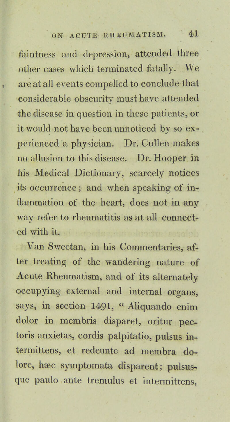 faintness and depression, attended three other cases which terminated fatally. We are at all events compelled to conclude that considerable obscurity must have attended the disease in question in these patients, or it would not have been unnoticed by so ex- perienced a physician. Dr. Cullen makes no allusion to this disease. Dr. Hooper in his Medical Dictionary, scarcely notices its occurrence; and when speaking of in- flammation of the heart, does not in any way refer to rheumatitis as at all connect- ed with it. Van Sweetan, in his Commentaries, af- ter treating of the wandering nature of Acute Rheumatism, and of its alternately occupying external and internal organs, says, in section 1491, “ Aliquando enim dolor in membris disparet, oritur pec- toris anxietas, cordis palpitatio, pulsus in- termittens, et redeunte ad membra do- lore, luec symptomata disparent; pulsus- que paulo ante tremulus et intermittens,