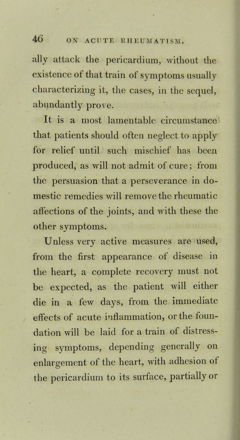 ally attack the pericardium, without the existence ot that train of symptoms usually characterizing it, the cases, in the sequel, abundantly prove. It is a most lamentable circumstance that patients should often neglect to apply for relief until such mischief has been produced, as will not admit of cure; from the persuasion that a perseverance in do- mestic remedies will remove the rheumatic affections of the joints, and with these the other symptoms. Unless very active measures are used, from the first appearance of disease in the heart, a complete recovery must not be expected, as the patient will either die in a few days, from the immediate effects of acute inflammation, or the foun- dation will be laid for a train of distress- ing symptoms, depending generally on enlargement of the heart, with adhesion of the pericardium to its surface, partially or