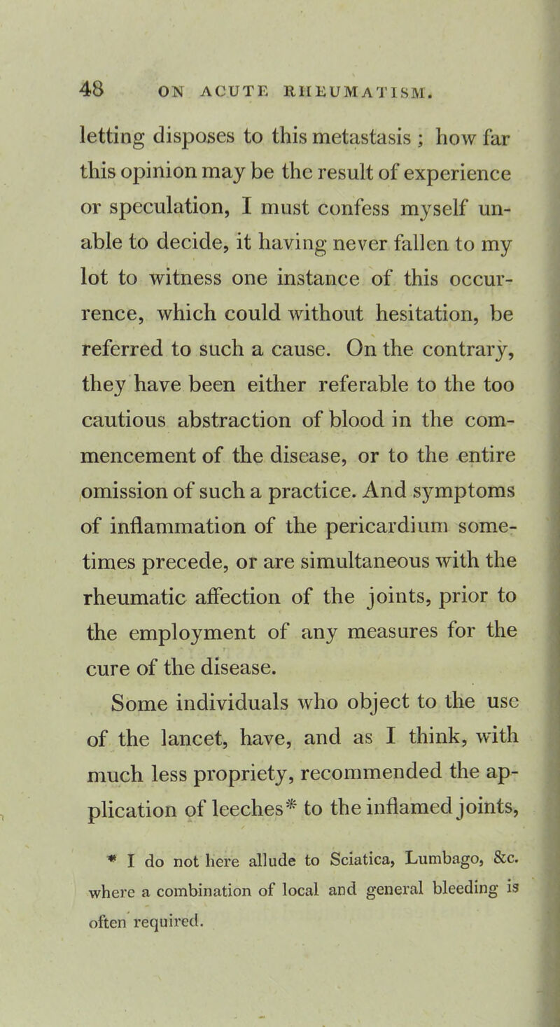 letting disposes to this metastasis ; how far this opinion may be the result of experience or speculation, I must confess myself un- able to decide, it having never fallen to my lot to witness one instance of this occur- rence, which could without hesitation, be * referred to such a cause. On the contrary, they have been either referable to the too cautious abstraction of blood in the com- mencement of the disease, or to the entire omission of such a practice. And symptoms of inflammation of the pericardium some- times precede, or are simultaneous with the rheumatic affection of the joints, prior to the employment of any measures for the * T cure of the disease. Some individuals who object to the use of the lancet, have, and as I think, with much less propriety, recommended the ap- plication of leeches* to the inflamed joints, * I do not here allude to Sciatica, Lumbago, &c. where a combination of local and general bleeding is often required.