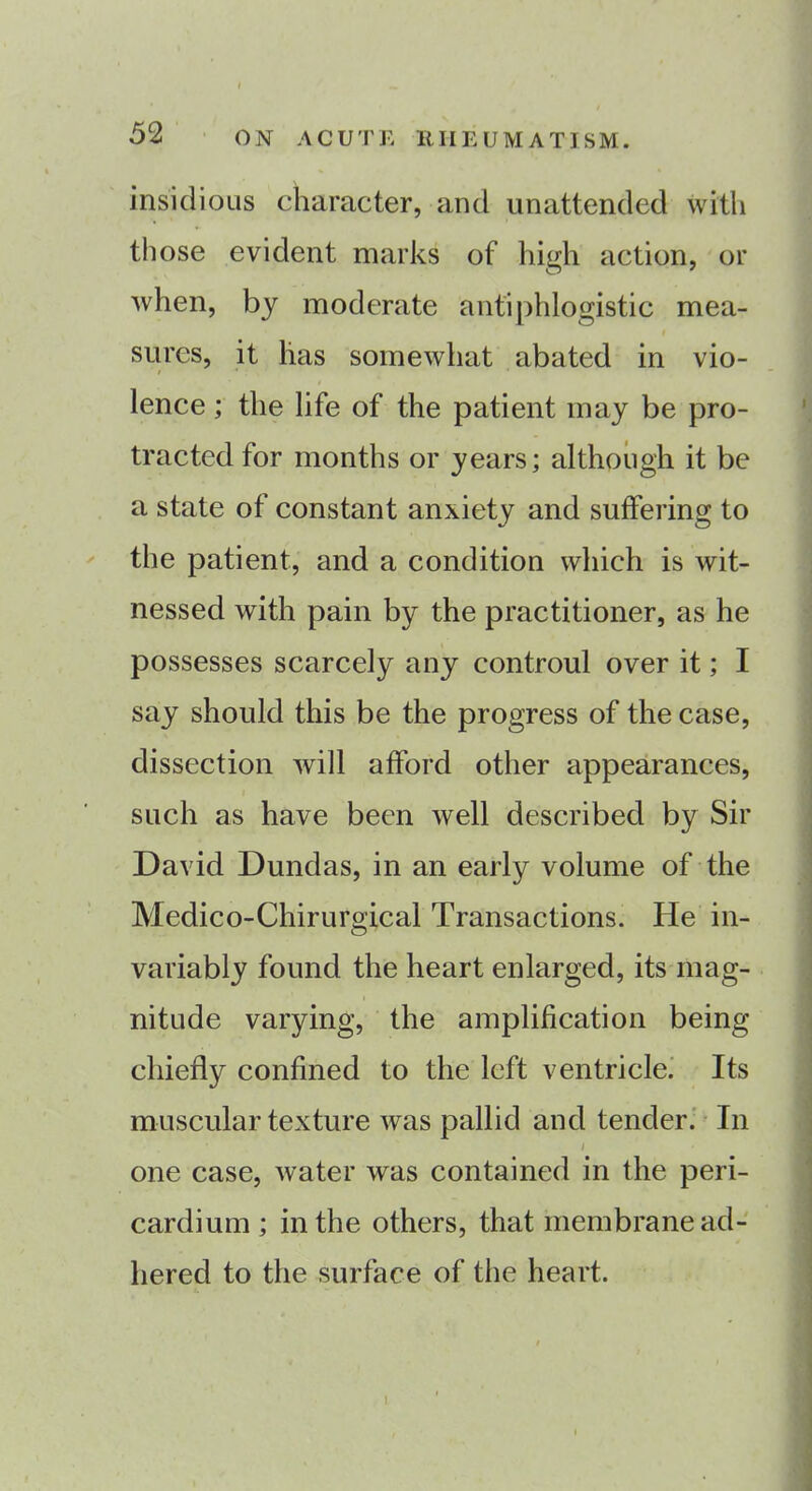 insidious character, and unattended with those evident marks of high action, or when, by moderate antiphlogistic mea- sures, it has somewhat abated in vio- / * ; * lence; the life of the patient may be pro- tracted for months or years; although it be a state of constant anxiety and suffering to the patient, and a condition which is wit- nessed with pain by the practitioner, as he possesses scarcely any controul over it; I say should this be the progress of the case, dissection will afford other appearances, such as have been well described by Sir David Dundas, in an early volume of the Medico-Chirurgical Transactions. He in- variably found the heart enlarged, its mag- nitude varying, the amplification being chiefly confined to the left ventricle. Its muscular texture was pallid and tender. In / one case, water was contained in the peri- cardium ; in the others, that membrane ad- hered to the surface of the heart.