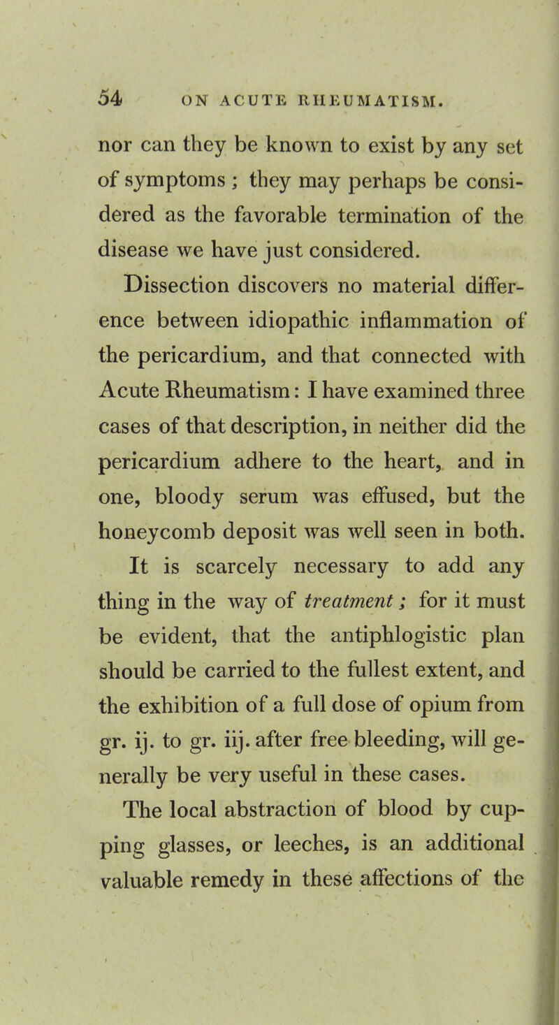 nor can they be known to exist by any set of symptoms ; they may perhaps be consi- dered as the favorable termination of the disease we have just considered. Dissection discovers no material differ- ence between idiopathic inflammation of the pericardium, and that connected with Acute Rheumatism: I have examined three cases of that description, in neither did the pericardium adhere to the heart, and in one, bloody serum was effused, but the honeycomb deposit was well seen in both. It is scarcely necessary to add any thing in the way of treatment; for it must be evident, that the antiphlogistic plan should be carried to the fullest extent, and the exhibition of a full dose of opium from gr. ij. to gr. iij. after free bleeding, will ge- nerally be very useful in these cases. The local abstraction of blood by cup- ping glasses, or leeches, is an additional valuable remedy in these affections of the