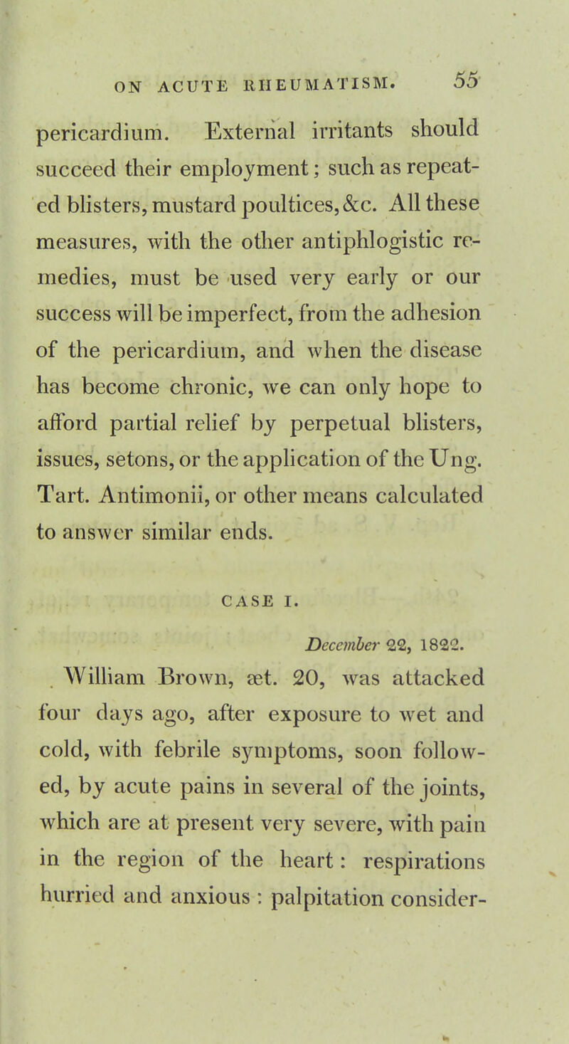 pericardium. External irritants should succeed their employment; such as repeat- ed blisters, mustard poultices,&c. All these measures, with the other antiphlogistic re- medies, must be used very early or our success will be imperfect, from the adhesion of the pericardium, and when the disease has become chronic, we can only hope to afford partial relief by perpetual blisters, issues, setons, or the application of the Ung. Tart. Antimonii, or other means calculated to answer similar ends. CASE i. December 22, 1822. William Brown, set. 20, was attacked four days ago, after exposure to wet and cold, with febrile symptoms, soon follow- ed, by acute pains in several of the joints, which are at present very severe, with pain in the region of the heart: respirations hurried and anxious : palpitation consider- *