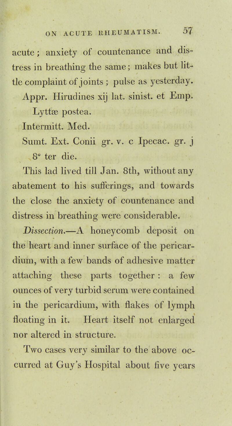 acute; anxiety of countenance and dis- tress in breathing the same; makes but lit- tle complaint of joints ; pulse as yesterday. Appr. Hirudines xij lat. sinist. et Emp. Lyttae postea. Intermitt. Med. Sumt. Ext. Conii gr. v. c Ipecac, gr. j 8° ter die. > This lad lived till Jan. 8th, without any abatement to his sufferings, and towards the close the anxiety of countenance and distress in breathing were considerable. Dissection.—A honeycomb deposit on * the heart and inner surface of the pericar- dium, with a few bands of adhesive matter attaching these parts together : a few ounces of very turbid serum were contained in the pericardium, with flakes of lymph % floating in it. Heart itself not enlarged nor altered in structure. Two cases very similar to the above oc- curred at Guy’s Hospital about five years