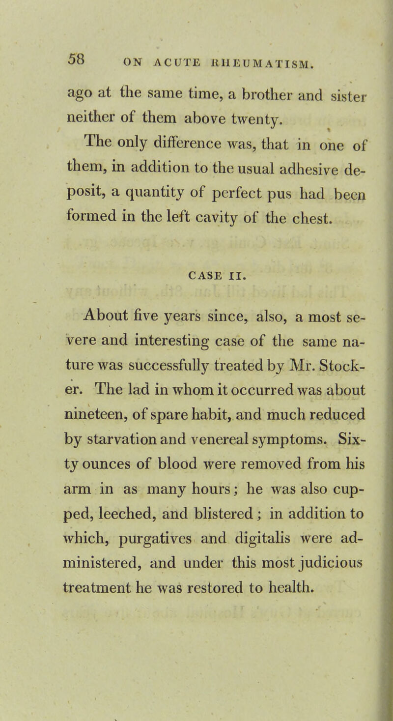 ago at the same time, a brother and sister neither of them above twenty. The only difference was, that in one of them, in addition to the usual adhesive de- posit, a quantity of perfect pus had been formed in the left cavity of the chest. CASE II. About five years since, also, a most se- vere and interesting case of the same na- ture was successfully treated by Mr. Stock- er. The lad in whom it occurred was about nineteen, of spare habit, and much reduced by starvation and venereal symptoms. Six- ty ounces of blood were removed from his arm in as many hours; he was also cup- ped, leeched, and blistered ; in addition to which, purgatives and digitalis were ad- ministered, and under this most judicious treatment he was restored to health.