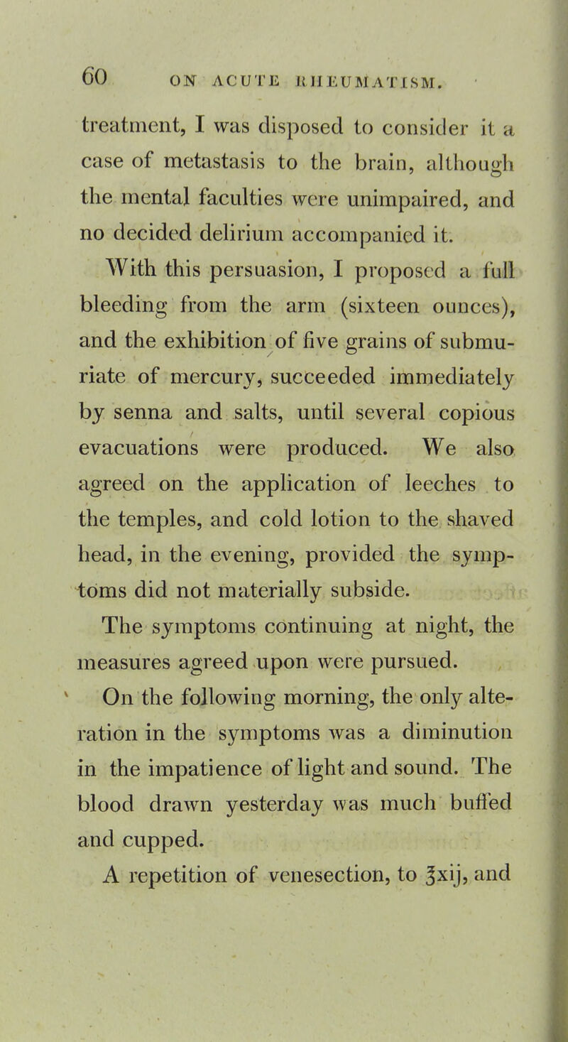 treatment, I was disposed to consider it a case of metastasis to the brain, although the mental faculties were unimpaired, and no decided delirium accompanied it. With this persuasion, I proposed a full bleeding from the arm (sixteen ounces), and the exhibition of five grains of submu- riate of mercury, succeeded immediately by senna and salts, until several copious evacuations were produced. We also agreed on the application of leeches to the temples, and cold lotion to the shaved head, in the evening, provided the symp- toms did not materially subside. The symptoms continuing at night, the measures agreed upon were pursued. On the following morning, the only alte- ration in the symptoms was a diminution in the impatience of light and sound. The blood drawn yesterday was much buffed and cupped. A repetition of venesection, to ^xij, and