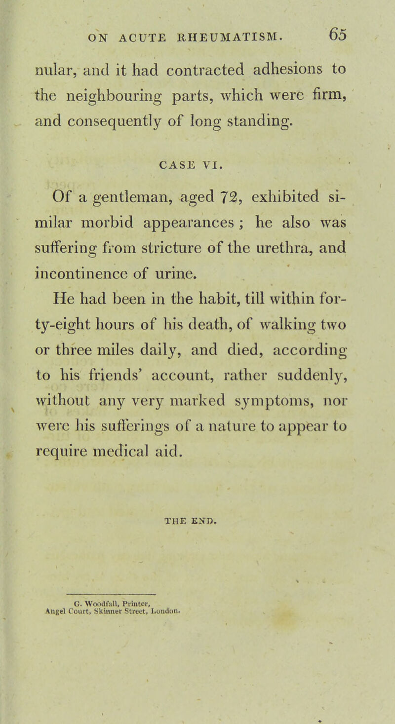 nular, and it had contracted adhesions to the neighbouring parts, which were firm, and consequently of long standing. CASE VI. Of a gentleman, aged 72, exhibited si- milar morbid appearances ; he also was suffering from stricture of the urethra, and incontinence of urine. He had been in the habit, till within for- ty-eight hours of his death, of walking two or three miles daily, and died, according to his friends’ account, rather suddenly, without any very marked symptoms, nor were his sufferings of a nature to appear to require medical aid. THE END. G. Wocdfall, Printer, Angel Court, Skinner Street, London.