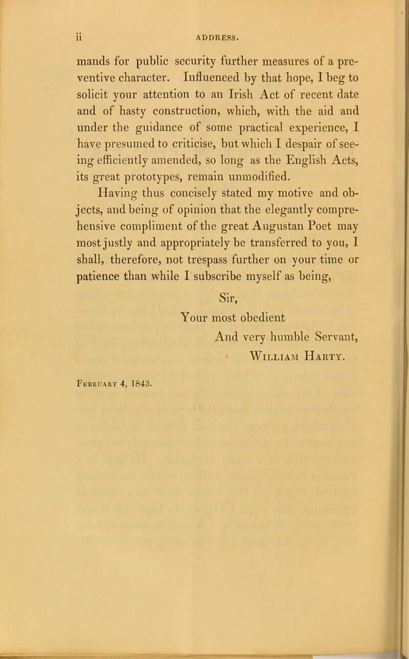 mantis for public security further measures of a pre- ventive character. Influenced by that hope, I beg to solicit your attention to an Irish Act of recent date and of hasty construction, which, with the aid and under the guidance of some practical experience, I have presumed to criticise, but which I despair of see- ing efficiently amended, so long as the English Acts, its great prototypes, remain unmodified. Having thus concisely stated my motive and ob- jects, and being of opinion that the elegantly compre- hensive compliment of the great Augustan Poet may most justly and appropriately be transferred to you, I shall, therefore, not trespass further on your time or patience than while I subscribe myself as being, Sir, Your most obedient And very humble Servant, William Harty. February 4, 1843.