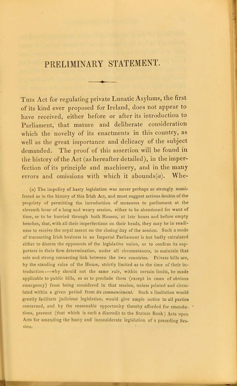 PRELIMINARY STATEMENT. This Act for regulating private Lunatic Asylums, the first of its kind ever proposed for Ireland, does not appear to have received, either before or after its introduction to Parliament, that mature and deliberate consideration which the novelty of its enactments in this country, as well as the great importance and delicacy of the subject demanded. The proof of this assertion will be found in the history of the Act (as hereafter detailed), in the imper- fection of its principle and machinery, and in the many errors and omissions with which it abounds(a). Whe- (a) The impolicy of hasty legislation was never perhaps so strongly mani- fested as in the history of this Irish Act, and must suggest serious doubts-of the propriety of permitting the introduction of measures to parliament at the eleventh hour of a long and weary session, either to be abandoned for want of time, or to be hurried through both Houses, at late hours and before empty benches, that, with all their imperfections on their heads, they may be in readi- ness to receive the royal assent on the closing day of the session. Such a mode of transacting Irish business in an Imperial Parliament is but badly calculated either to disarm the opponents of the legislative union, or to confirm its sup- porters in their firm determination, under all circumstances, to maintain that sole and strong connecting link between the two countries. Private bills are, by the standing rules of the House, strictly limited as to the time of their in- troduction :—why should not the same rule, within certain limits, be made applicable to public bills, so as to preclude them (except in cases of obvious emergency) from being considered in that session, unless printed and circu- lated within a given period from Us commencement. Such a limitation would greatly facilitate judicious legislation, would give ample notice to all parties concerned, and by the reasonable opportunity thereby afforded for emenda- ' tions, prevent (that which is such a discredit to the Statute Book) Acts upon Acts for amending the hasty and inconsiderate legislation of a preceding Ses- sion.