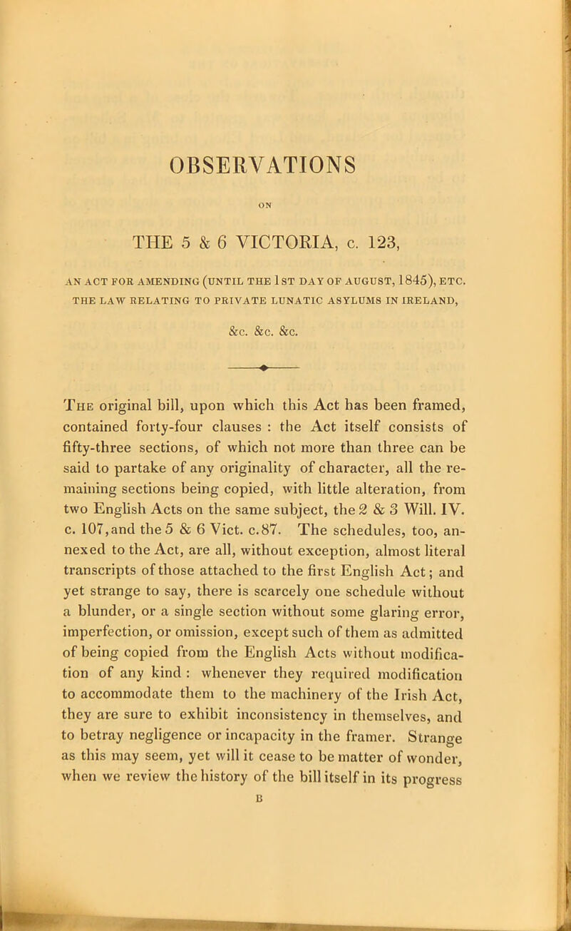 OBSERVATIONS ON THE 5 & 6 VICTORIA, c. 123, AN ACT FOR AMENDING (UNTIL THE 1 ST DAY OF AUGUST, 1 845), ETC. THE LAW RELATING TO PRIVATE LUNATIC ASYLUMS IN IRELAND, &C. &C. &C. The original bill, upon which this Act has been framed, contained forty-four clauses : the Act itself consists of fifty-three sections, of which not more than three can be said to partake of any originality of character, all the re- maining sections being copied, with little alteration, from two English Acts on the same subject, the 2 & 3 Will. IV. c. 107,and the 5 & 6 Viet. c.87. The schedules, too, an- nexed to the Act, are all, without exception, almost literal transcripts of those attached to the first English Act; and yet strange to say, there is scarcely one schedule without a blunder, or a single section without some glaring error, imperfection, or omission, except such of them as admitted of being copied from the English Acts without modifica- tion of any kind : whenever they required modification to accommodate them to the machinery of the Irish Act, they are sure to exhibit inconsistency in themselves, and to betray negligence or incapacity in the framer. Strange as this may seem, yet will it cease to be matter of wonder, when we review the history of the bill itself in its progress 13