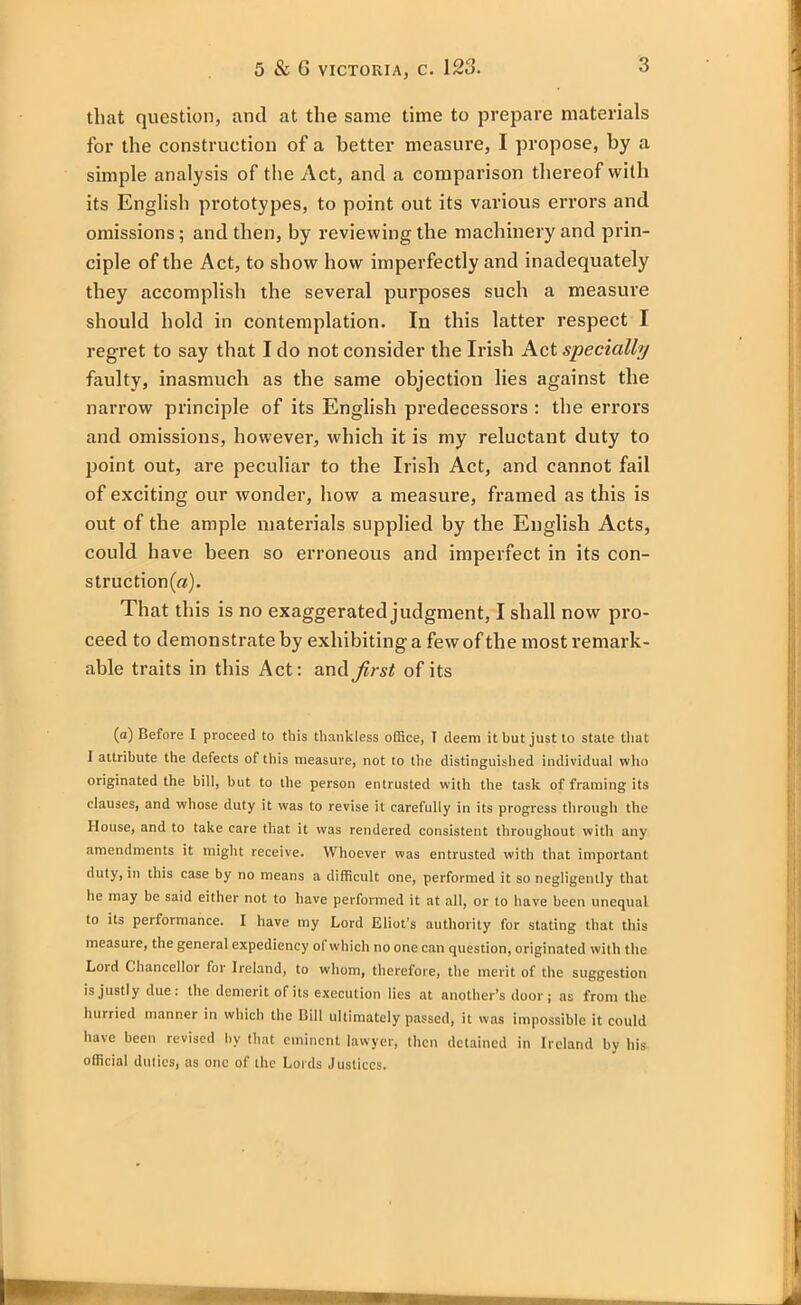 that question, and at the same time to prepare materials for the construction of a better measure, I propose, by a simple analysis of the Act, and a comparison thereof with its English prototypes, to point out its various errors and omissions; and then, by reviewing the machinery and prin- ciple of the Act, to show how imperfectly and inadequately they accomplish the several purposes such a measure should hold in contemplation. In this latter respect I regret to say that I do not consider the Irish Act specially faulty, inasmuch as the same objection lies against the narrow principle of its English predecessors : the errors and omissions, however, which it is my reluctant duty to point out, are peculiar to the Irish Act, and cannot fail of exciting our wonder, how a measure, framed as this is out of the ample materials supplied by the English Acts, could have been so erroneous and imperfect in its con- struction^). That this is no exaggerated judgment, I shall now pro- ceed to demonstrate by exhibiting a few of the most remark- able traits in this Act: and first of its (a) Before I proceed to this thankless office, I deem it hut just to state that I attribute the defects of this measure, not to the distinguished individual who originated the bill, but to the person entrusted with the task of framing its clauses, and whose duty it was to revise it carefully in its progress through the House, and to take care that it was rendered consistent throughout with any amendments it might receive. Whoever was entrusted with that important duty, in this case by no means a difficult one, performed it so negligently that he may be said either not to have performed it at all, or to have been unequal to its performance. I have my Lord Eliot’s authority for stating that this measute, the general expediency of which no one can question, originated with the Lord Chancellor for Ireland, to whom, therefore, the merit of the suggestion is justly due: the demerit of its execution lies at another’s door; as from the hurried manner in which the Bill ultimately passed, it was impossible it could have been revised by that eminent lawyer, then detained in Ireland by his official duties, as one of the Lords Justices.