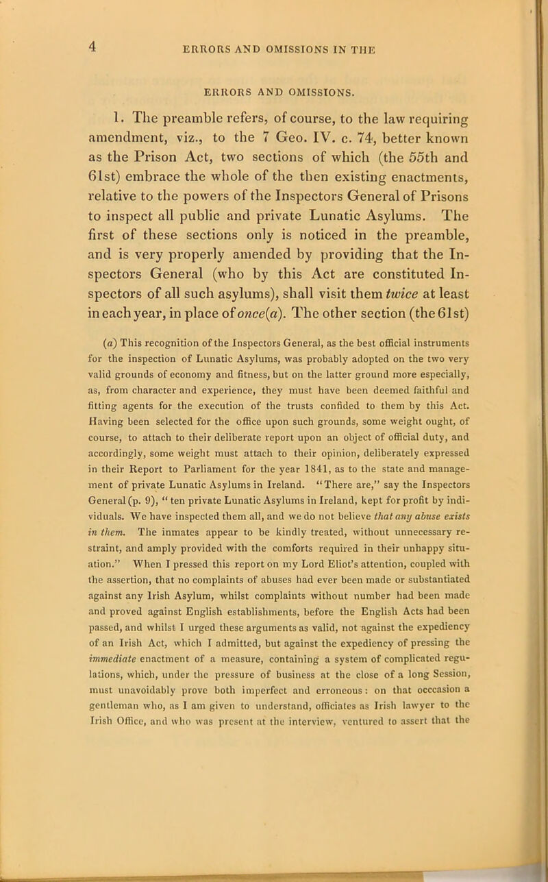 ERRORS AND OMISSIONS. 1. The preamble refers, of course, to the law requiring amendment, viz., to the 7 Geo. IV. c. 74, better known as the Prison Act, two sections of which (the 55th and 61st) embrace the whole of the then existing enactments, relative to the powers of the Inspectors General of Prisons to inspect all public and private Lunatic Asylums. The first of these sections only is noticed in the preamble, and is very properly amended by providing that the In- spectors General (who by this Act are constituted In- spectors of all such asylums), shall visit them twice at least in each year, in place of once(a). The other section (the 61st) (a) This recognition of the Inspectors General, as the best official instruments for the inspection of Lunatic Asylums, was probably adopted on the two very valid grounds of economy and fitness, but on the latter ground more especially, as, from character and experience, they must have been deemed faithful and fitting agents for the execution of the trusts confided to them by this Act. Having been selected for the office upon such grounds, some weight ought, of course, to attach to their deliberate report upon an object of official duty, and accordingly, some weight must attach to their opinion, deliberately expressed in their Report to Parliament for the year 1841, as to the state and manage- ment of private Lunatic Asylums in Ireland. “There are,” say the Inspectors General (p. 9), “ ten private Lunatic Asylums in Ireland, kept for profit by indi- viduals. We have inspected them all, and we do not believe that any abuse exists in them. The inmates appear to be kindly treated, without unnecessary re- straint, and amply provided with the comforts required in their unhappy situ- ation.” When I pressed this report on my Lord Eliot’s attention, coupled with the assertion, that no complaints of abuses had ever been made or substantiated against any Irish Asylum, whilst complaints without number had been made and proved against English establishments, before the English Acts had been passed, and whilst I urged these arguments as valid, not against the expediency of an Irish Act, which I admitted, but against the expediency of pressing the immediate enactment of a measure, containing a system of complicated regu- lations, which, under the pressure of business at the close of a long Session, must unavoidably prove both imperfect and erroneous: on that occcasion a gentleman who, as I am given to understand, officiates as Irish lawyer to the Irish Office, and who was present at the interview, ventured lo assert that the