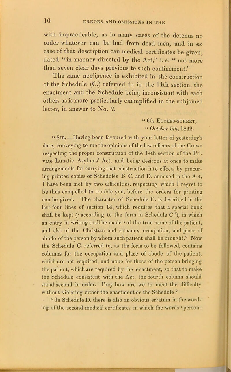 with impracticable, as in many cases of the detenus no order whatever can be had from dead men, and in no case of that description can medical certificates be given, dated “in manner directed by the Act,” i. e. “ not more than seven clear days previous to such confinement.” The same negligence is exhibited in the construction of the Schedule (C.) referred to in the 14th section, the enactment and the Schedule being inconsistent with each other, as is more particularly exemplified in the subjoined letter, in answer to No. 2. “ 60, Eccles-street, “ October 5th, 1842. “ Sir,—Having been favoured with your letter of yesterday’s date, conveying to me the opinions of the law officers of the Crown respecting the proper construction of the 14th section of the Pri- vate Lunatic Asylums’ Act, and being desirous at once to make arrangements for carrying that construction into effect, by procur- ing printed copies of Schedules B. C. and D. annexed to the Act, I have been met by two difficulties, respecting which I regret to be thus compelled to trouble you, before the orders for printing can be given. The character of Schedule C. is described in the last four lines of section 14, which requires that a special book shall be kept (£ according to the form in Schedule C.’), in which an entry in writing shall be made ‘ of the true name of the patient, and also of the Christian and sirname, occupation, and place of abode of the person by whom such patient shall be brought.” Now the Schedule C. referred to, as the form to be followed, contains columns for the occupation and place of abode of the patient, which are not required, and none for those of the person bringing the patient, which are required by the enactment, so that to make the Schedule consistent with the Act, the fourth column should stand second in order. Pray how are we to meet the difficulty without violating either the enactment or the Schedule ? “ In Schedule D. there is also an obvious erratum in the word- ing of the second medical certificate, in which the words ‘person-