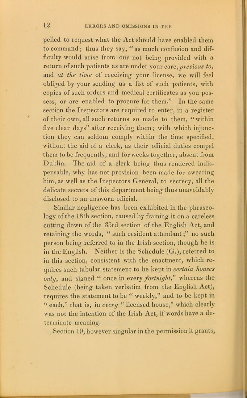 pelled to request what the Act should have enabled them to command; thus they say, “as much confusion and dif- ficulty would arise from our not being provided with a return of such patients as are under your care,previous to, and at the time of receiving your license, we will feel obliged by your sending us a list of such patients, with copies of such orders and medical certificates as you pos- sess, or are enabled to procure for them.” In the same section the Inspectors are required to enter, in a register of their own, all such returns so made to them, “within five clear days” after receiving them; with which injunc- tion they can seldom comply within the time specified, without the aid of a clerk, as their official duties compel them to be frequently, and for weeks together, absent from Dublin. The aid of a clerk being thus rendered indis- pensable, why has not provision been made for swearing him, as well as the Inspectors General, to secrecy, all the delicate secrets of this department being thus unavoidably disclosed to an unsworn official. Similar negligence has been exhibited in the phraseo- logy of the 18th section, caused by framing it on a careless cutting down of the oord section of the English Act, and retaining the words, “ such resident attendantno such person being referred to in the Irish section, though he is in the English. Neither is the Schedule (G.), referred to in this section, consistent with the enactment, which re- quires such tabular statement to be kept in certain houses only, and signed “ once in every fortnight, whereas the Schedule (being taken verbatim from the English Act), requires the statement to be “ weekly,” and to be kept in “ each,” that is, in every “ licensed house,” which clearly was not the intention of the Irish Act, if w'ordshave a de- terminate meaning. Section 19, however singular in the permission it grants.