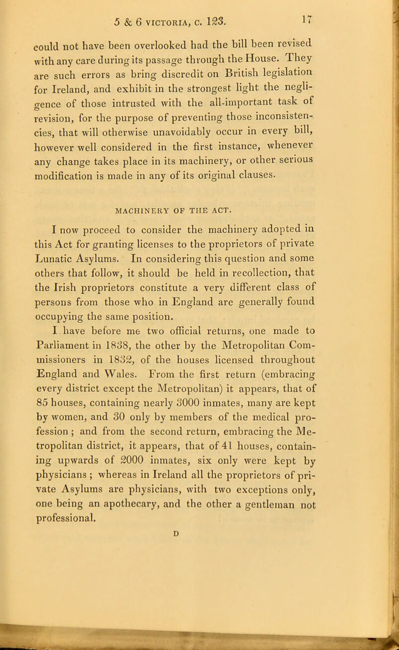 could not have been overlooked had the hill been revised with any care during its passage through the House. They are such errors as bring discredit on British legislation for Ireland, and exhibit in the strongest light the negli- gence of those intrusted with the all-important task of revision, for the purpose of preventing those inconsisten- cies, that will otherwise unavoidably occur in every bill, however well considered in the first instance, whenever any change takes place in its machinery, or other serious modification is made in any of its original clauses. MACHINERY OF THE ACT. I now proceed to consider the machinery adopted in this Act for granting licenses to the proprietors of private Lunatic Asylums. In considering this question and some others that follow, it should be held in recollection, that the Irish proprietors constitute a very different class of persons from those who in England are generally found occupying the same position. I have before me two official returns, one made to Parliament in 1838, the other by the Metropolitan Com- missioners in 1832, of the houses licensed throughout England and Wales. From the first return (embracing every district except the Metropolitan) it appears, that of 85 houses, containing nearly 3000 inmates, many are kept by women, and 30 only by members of the medical pro- fession ; and from the second return, embracing the Me- tropolitan district, it appears, that of 41 houses, contain- ing upwards of 2000 inmates, six only were kept by physicians ; whereas in Ireland all the proprietors of pri- vate Asylums are physicians, with two exceptions only, one being an apothecary, and the other a gentleman not professional.