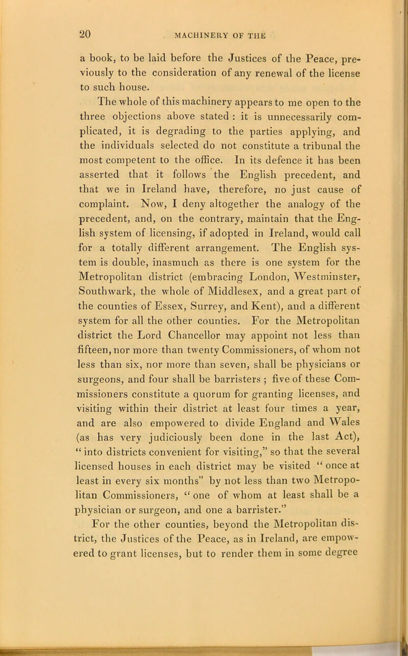 a book, to be laid before the Justices of the Peace, pre- viously to the consideration of any renewal of the license to such bouse. The whole of this machinery appears to me open to the three objections above stated : it is unnecessarily com- plicated, it is degrading to the parties applying, and the individuals selected do not constitute a tribunal the most competent to the office. In its defence it has been asserted that it follows the English precedent, and that we in Ireland have, therefore, no just cause of complaint. Now, I deny altogether the analogy of the precedent, and, on the contrary, maintain that the Eng- lish system of licensing, if adopted in Ireland, would call for a totally different arrangement. The English sys- tem is double, inasmuch as there is one system for the Metropolitan district (embracing London, Westminster, Southwark, the whole of Middlesex, and a great part of the counties of Essex, Surrey, and Kent), and a different system for all the other counties. For the Metropolitan district the Lord Chancellor may appoint not less than fifteen, nor more than twenty Commissioners, of whom not less than six, nor more than seven, shall be physicians or surgeons, and four shall be barristers ; five of these Com- missioners constitute a quorum for granting licenses, and visiting within their district at least four times a year, and ai'e also empowered to divide England and Wales (as has very judiciously been done in the last Act), “ into districts convenient for visiting,” so that the several licensed houses in each district may be visited “ once at least in every six months” by not less than two Metropo- litan Commissioners, “ one of whom at least shall be a physician or surgeon, and one a barrister.” For the other counties, beyond the Metropolitan dis- trict, the Justices of the Peace, as in Ireland, are empow- ered to grant licenses, but to render them in some degree -