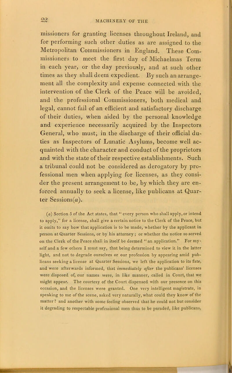 missioners for grunting licenses throughout Ireland, and for performing such other duties as are assigned to the Metropolitan Commissioners in England. These Com- missioners to meet the first day of Michaelmas Term in each year, or the day previously, and at such other times as they shall deem expedient. By such an arrange- ment all the complexity and expense connected with the intervention of the Clerk of the Peace will be avoided, and the professional Commissioners, both medical and legal, cannot fail of an efficient and satisfactory discharge of their duties, when aided by the personal knowledge and experience necessarily acquired by the Inspectors General, who must, in the discharge of their official du- ties as Inspectors of Lunatic Asylums, become well ac- quainted with the character and conduct of the proprietors and with the state of their respective establishments. Such a tribunal could not be considered as derogatory by pro- fessional men when applying for licenses, as they consi- der the present arrangement to be, by which they are en- forced annually to seek a license, like publicans at Quar- ter Sessions(a). (a) Section 5 of the Act states, that “ every person who shall apply, or intend to apply,” for a license, shall give a certain notice to the Clerk of the Peace, but it omits to say how that application is to be made, whether by the applicant in person at Quarter Sessions, or by his attorney ; or whether the notice so served on the Clerk of the Peace shall in itself be deemed “ an application.” For my- self and a few others I must say, that being determined to view it in the latter light, and not to degrade ourselves or our profession by appearing amid pub- licans seeking a license at Quarter Sessions, we left the application to its fate, and were afterwards informed, that immediately after the publicans’ licenses were disposed of, our names were, in like manner, called in Court, that we might appear. The courtesy of the Court dispensed with our presence on this occasion, and the licenses were granted. One very intelligent magistrate, in speaking to me of the scene, asked very naturally, what could they know of the matter? and another with some feeling observed that he could not but consider it degrading to respectable professional men thus to be paraded, like publicans,