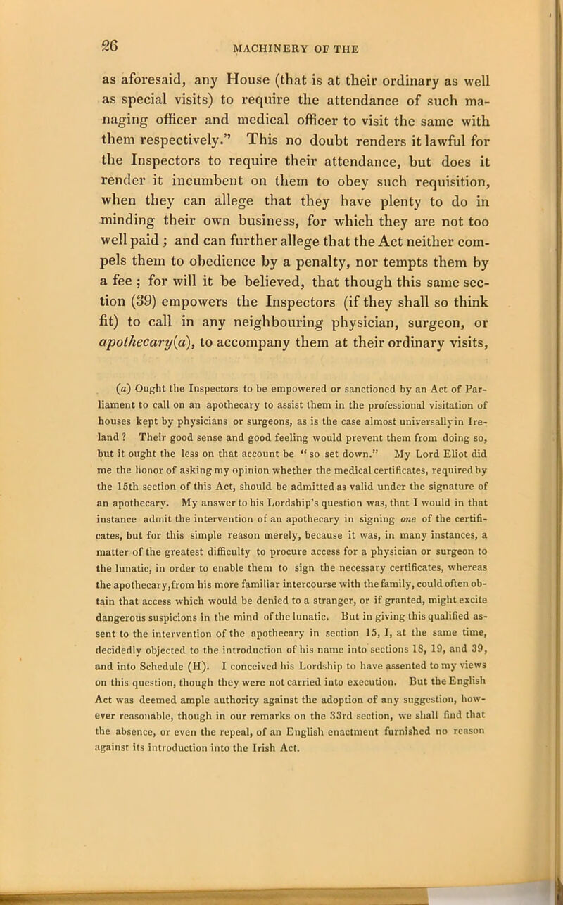 as aforesaid, any House (that is at their ordinary as well as special visits) to require the attendance of such ma- naging officer and medical officer to visit the same with them respectively.” This no doubt renders it lawful for the Inspectors to require their attendance, but does it render it incumbent on them to obey such requisition, when they can allege that they have plenty to do in minding their own business, for which they are not too well paid ; and can further allege that the Act neither com- pels them to obedience by a penalty, nor tempts them by a fee ; for will it be believed, that though this same sec- tion (39) empowers the Inspectors (if they shall so think fit) to call in any neighbouring physician, surgeon, or apothecary {a), to accompany them at their ordinary visits, (a) Ought the Inspectors to be empowered or sanctioned by an Act of Par- liament to call on an apothecary to assist them in the professional visitation of houses kept by physicians or surgeons, as is the case almost universally in Ire- land ? Their good sense and good feeling would prevent them from doing so, but it ought the less on that account be “ so set down.” My Lord Eliot did me the honor of asking my opinion whether the medical certificates, required by the 15th section of this Act, should be admitted as valid under the signature of an apothecary. My answer to his Lordship’s question was, that I would in that instance admit the intervention of an apothecary in signing one of the certifi- cates, but for this simple reason merely, because it was, in many instances, a matter of the greatest difficulty to procure access for a physician or surgeon to the lunatic, in order to enable them to sign the necessary certificates, whereas the apothecary,from his more familiar intercourse with the family, could often ob- tain that access which would be denied to a stranger, or if granted, might excite dangerous suspicions in the mind of the lunatic. But in giving this qualified as- sent to the intervention of the apothecary in section 15, I, at the same time, decidedly objected to the introduction of his name into sections 18, 19, and 39, and into Schedule (H). I conceived his Lordship to have assented to my news on this question, though they were not carried into execution. But the English Act was deemed ample authority against the adoption of any suggestion, how- ever reasonable, though in our remarks on the 33rd section, we shall find that the absence, or even the repeal, of an English enactment furnished no reason against its introduction into the Irish Act.