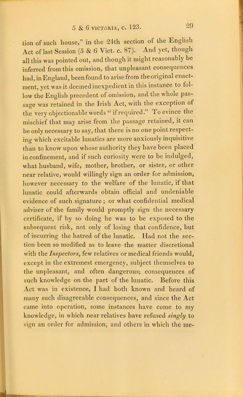 tion of such house,” in the 21th section of the English Act of last Session (5 & 6 Viet. c. 87). And yet, though all this was pointed out, and though it might reasonably be inferred from this omission, that unpleasant consequences had, in England, been found to arise from the original enact- ment, yet was it deemed inexpedient in this instance to fol- low the English precedent of omission, and the whole pas- sage was retained in the Irish Act, with the exception of the very objectionable words “ if required.” To evince the mischief that may arise from the passage retained, it can be only necessary to say, that there is no one point respect- ing which excitable lunatics are more anxiously inquisitive than to know upon whose authority they have been placed in confinement, and if such curiosity were to be indulged, what husband, wife, mother, brother, or sister, or other near relative, would willingly sign an order for admission, however necessary to the welfare of the lunatic, if that lunatic could afterwards obtain official and undeniable evidence of such signature ; or what confidential medical adviser of the family would promptly sign the necessary certificate, if by so doing he was to be exposed to the subsequent risk, not only of losing that confidence, but of incurring the hatred of the lunatic. Had not the sec- tion been so modified as to leave the matter discretional with the Inspectors, few relatives or medical friends would, except in the extremest emergency, subject themselves to the unpleasant, and often dangerous; consequences of such knowledge on the part of the lunatic. Before this Act was in existence, I had both known and heard of many such disagreeable consequences, and since the Act came into operation, some instances have come to my knowledge, in which near relatives have refused singly to sign an order for admission, and others in which the me-