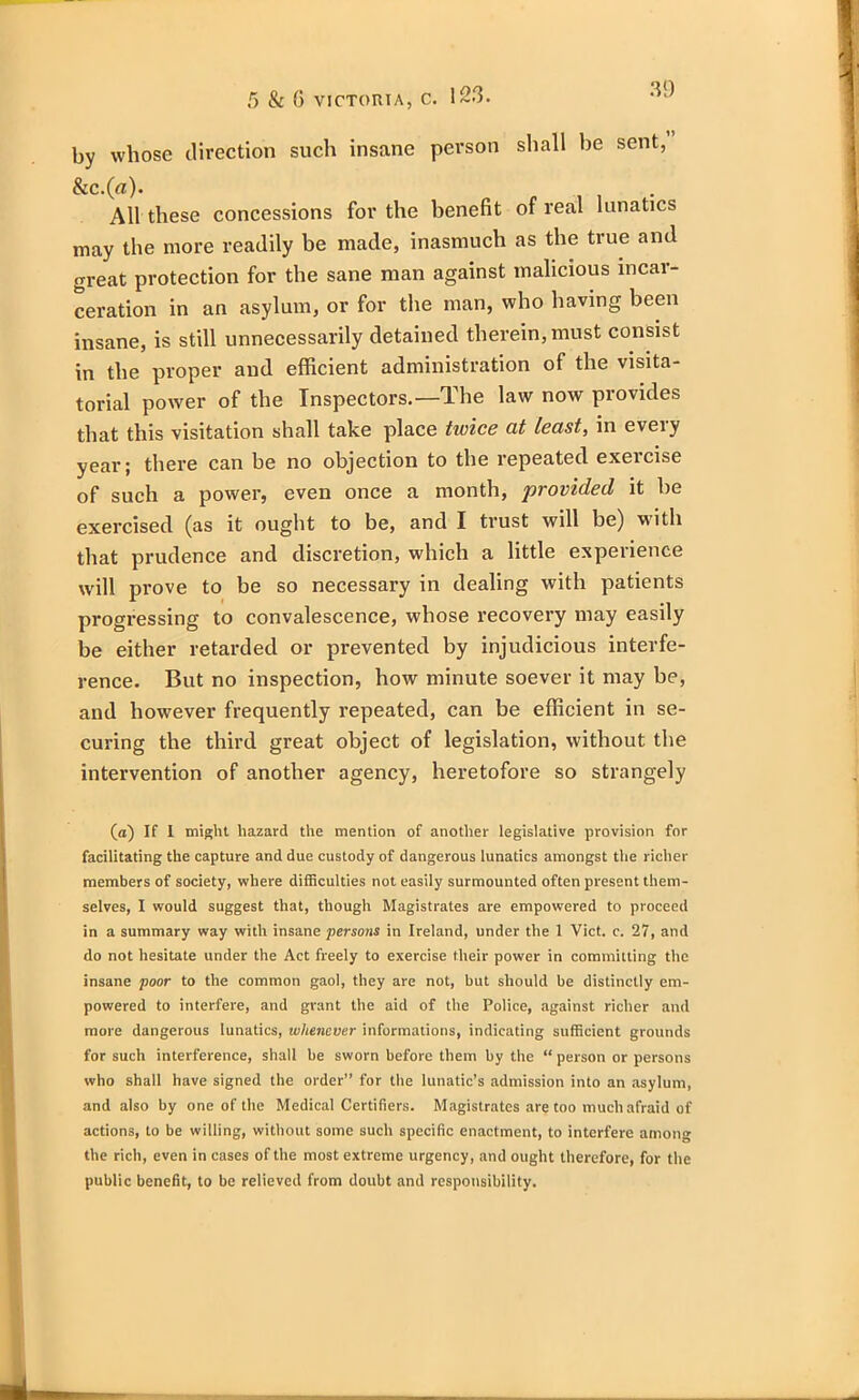 by whose direction such insane person shall be sent, &C.(rt). All these concessions for the benefit of real lunatics may the more readily be made, inasmuch as the true and great protection for the sane man against malicious incar- ceration in an asylum, or for the man, who having been insane, is still unnecessarily detained therein, must consist in the proper and efficient administration of the visita- torial power of the Inspectors.—The law now provides that this visitation shall take place twice at least, in every year; there can be no objection to the repeated exercise of such a power, even once a month, provided it be exercised (as it ought to be, and I trust will be) with that prudence and discretion, which a little experience will prove to be so necessary in dealing with patients progressing to convalescence, whose recovery may easily be either retarded or prevented by injudicious interfe- rence. But no inspection, how minute soever it may be, and however frequently repeated, can be efficient in se- curing the third great object of legislation, without the intervention of another agency, heretofore so strangely (a) If I might hazard the mention of another legislative provision for facilitating the capture and due custody of dangerous lunatics amongst the richer members of society, where difficulties not easily surmounted often present them- selves, I would suggest that, though Magistrates are empowered to proceed in a summary way with insane persons in Ireland, under the 1 Viet. c. 27, and do not hesitate under the Act freely to exercise their power in committing the insane poor to the common gaol, they are not, but should be distinctly em- powered to interfere, and grant the aid of the Police, against richer and more dangerous lunatics, whenever informations, indicating sufficient grounds for such interference, shall be sworn before them by the “ person or persons who shall have signed the order” for the lunatic’s admission into an asylum, and also by one of the Medical Certifiers. Magistrates are too much afraid of actions, to be willing, without some such specific enactment, to interfere among the rich, even in cases of the most extreme urgency, and ought therefore, for the public benefit, to be relieved from doubt and responsibility.