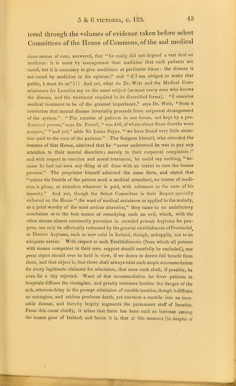 tered through the volumes of evidence taken before select Committees of the House of Commons, of the sad medical cious means of cure, answered, that “ he really did not depend a vast deal on medicine: it is more by management than medicine that such patients are cured, but it is necessary to give medicines at particular times : the disease is not cured by medicine in his opinionand “ if I am obliged to make that public, I must do so” 11! And yet, what do Dr. Weir and the Medical Com- missioners for Lunatics say on the same subject (as must every man who knows the disease, and the treatment required in its diversified forms). “I conceive medical treatment to be of the greatest importance,” says Dr. Weir, “from a conviction that mental disease invariably proceeds from corporeal derangement of the system.” “ The number of patients in one house, not kept by a pro- fessional person,” says Dr. Powell, “ was 4S6, of whom about three-fourths were paupers,” “ and yet,” adds Sir Lucas Pepys, “ we have found very little atten- tion paid to the cure of the patients.” The Surgeon himself, who attended the inmates of that House, admitted that he “never understood he was to pay any attention to their mental disorders j merely to their corporeal complaints and with respect to coercion and moral treatment, he could say nothing, “be- cause he had not seen any thing at all done with an intent to cure the insane persons.” The proprietor himself admitted the same facts, and stated that “ unless the friends of the patient send a medical attendant, no course of medi- cine is given, or attention whatever is paid, with reference to the cure of his insanity.” And yet, though the Select Committee in their Report specially enforced on the House “ the want of medical assistance as applied to the malady, as a point worthy of the most serious attention,” they came to no satisfactory conclusion as to the best means of remedying such an evil, which, with the other abuses almost necessarily prevalent in crowded private Asylums for pau- pers, can only be effectually redressed by the general establishment of Provincial or District Asylums, such as now exist in Ireland, though, unhappily, not to an adequate extent. With respect to such Establishments (from which all persons with means competent to their own support should carefully be excluded), one great object should ever be held in view, if we desire to derive full benefit from them, and that object is, that there shall always exist such ample accommodation for every legitimate claimant for admission, that none such shall, if possible, be even for a day rejected. Want of due accommodation for fever patients in hospitals diffuses the contagion, and greatly increases besides the danger of the sick, whereas delay in the prompt admission of curable lunatics, though itdiffuses no contagion, and seldom produces death, yet converts a curable into an incu- rable disease, and thereby largely augments the permanent staff of lunatics. From this cause chiefly, it arises that there has been such an increase among the insane poor of Ireland, and hence it is, that at this moment (in despite of