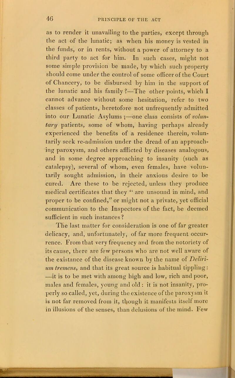 as to render it unavailing to the parties, except through the act of the lunatic; as when his money is vested in the funds, or in rents, without a power of attorney to a third party to act for him. In such cases, might not some simple provision be made, by which such property should come under the control of some officer of the Court of Chancery, to be disbursed by him in the support of the lunatic and his family ?—The other points, which I cannot advance without some hesitation, refer to two classes of patients, heretofore not unfrequently admitted into our Lunatic Asylums ;—one class consists of volun- tary patients, some of whom, having perhaps already experienced the benefits of a residence therein, volun- tarily seek re-admission under the dread of an approach- ing paroxysm, and others afflicted by diseases analogous, and in some degree approaching to insanity (such as catalepsy), several of whom, even females, have volun- tarily sought admission, in their anxious desire to be cured. Are these to be rejected, unless they produce medical certificates that they “ are unsound in mind, and proper to be confined,” or might not a private, yet official communication to the Inspectors of the fact, be deemed sufficient in such instances ? The last matter for consideration is one of far greater delicacy, and, unfortunately, of far more frequent occur- rence. From that very frequency and from the notoriety of its cause, there are few persons who are not well aware of the existance of the disease known by the name of Deliri- um tremens, and that its great source is habitual tippling: —it is to be met with among high and low, rich and poor, males and females, young and old : it is not insanity, pro- perly so called, yet, during the existence of the paroxysm it is not far removed from it, though it manifests itsell more in illusions of the senses, than delusions of the mind. Few