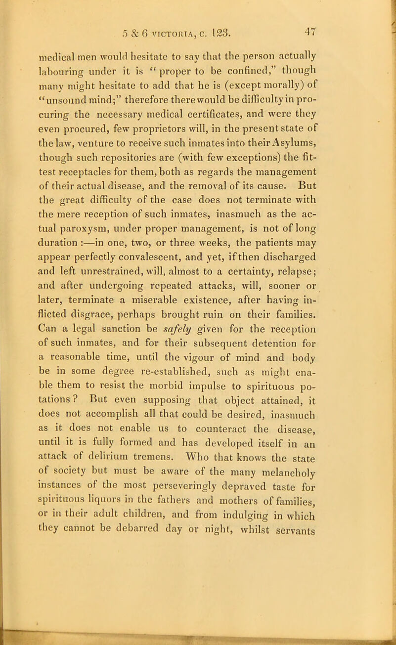 medical men would hesitate to say that the person actually labouring under it is “ proper to be confined,” though many might hesitate to add that he is (except morally) of “unsound mind;” therefore therewould be difficultyin pro- curing the necessary medical certificates, and were they even procured, few proprietors will, in the present state of the law, venture to receive such inmates into their Asylums, though such repositories are (with few exceptions) the fit- test receptacles for them, both as regards the management of their actual disease, and the removal of its cause. But the great difficulty of the case does not terminate with the mere reception of such inmates, inasmuch as the ac- tual paroxysm, under proper management, is not of long duration :—in one, two, or three weeks, the patients may appear perfectly convalescent, and yet, if then discharged and left unrestrained, will, almost to a certainty, relapse; and after undergoing repeated attacks, will, sooner or later, terminate a miserable existence, after having in- flicted disgrace, perhaps brought ruin on their families. Can a legal sanction be safely given for the reception of such inmates, and for their subsequent detention for a reasonable time, until the vigour of mind and body be in some degree re-established, such as might ena- ble them to resist the morbid impulse to spirituous po- tations ? But even supposing that object attained, it does not accomplish all that could be desired, inasmuch as it does not enable us to counteract the disease, until it is fully formed and has developed itself in an attack of delirium tremens. Who that knows the state of society but must be aware of the many melancholy instances of the most perseveringly depraved taste for spirituous liquors in the fathers and mothers of families, or in their adult children, and from indulging in which they cannot be debarred day or night, whilst servants