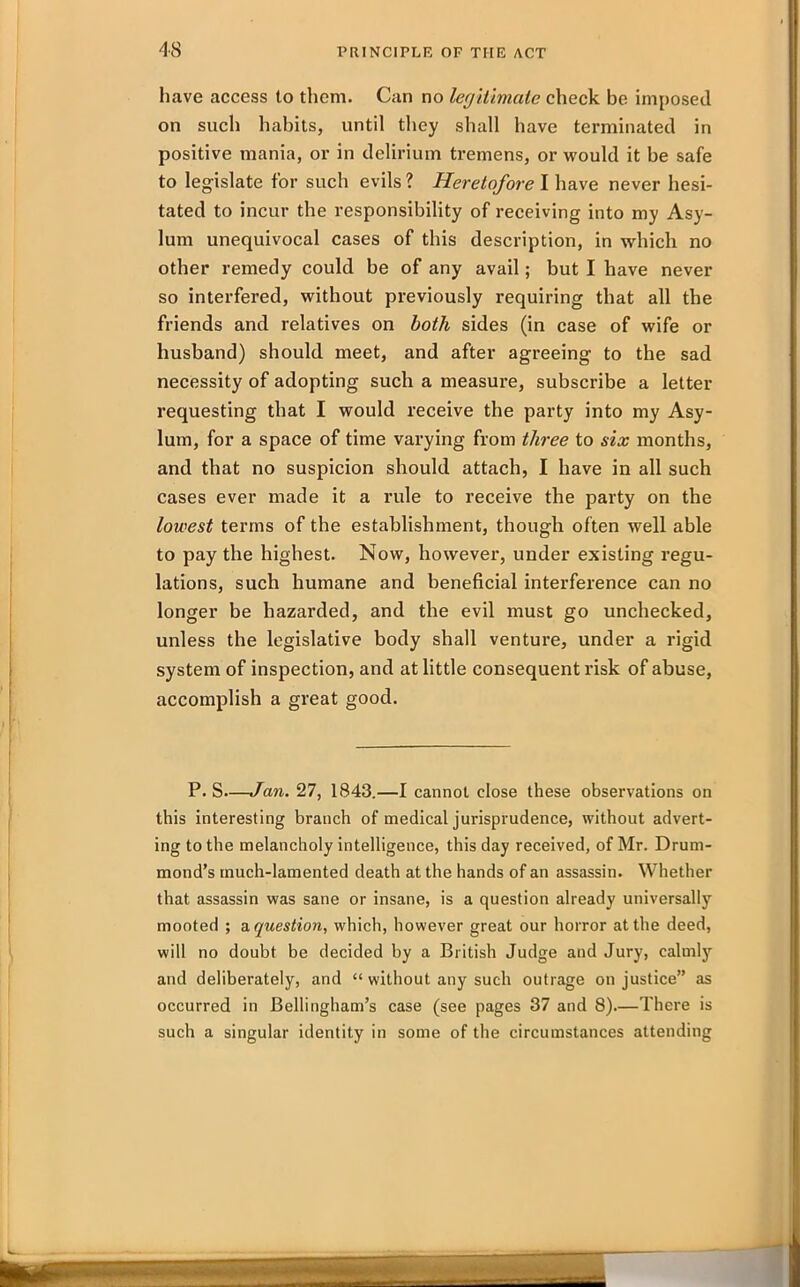 have access to them. Can no legitimate check be imposed on such habits, until they shall have terminated in positive mania, or in delirium tremens, or would it be safe to legislate for such evils ? Heretofore I have never hesi- tated to incur the responsibility of receiving into my Asy- lum unequivocal cases of this description, in which no other remedy could be of any avail; but I have never so interfered, without previously requiring that all the friends and relatives on both sides (in case of wife or husband) should meet, and after agreeing to the sad necessity of adopting such a measure, subscribe a letter requesting that I would receive the party into my Asy- lum, for a space of time varying from three to six months, and that no suspicion should attach, I have in all such cases ever made it a rule to receive the party on the lowest terms of the establishment, though often well able to pay the highest. Now, however, under existing regu- lations, such humane and beneficial interference can no longer be hazarded, and the evil must go unchecked, unless the legislative body shall venture, under a rigid system of inspection, and at little consequent risk of abuse, accomplish a great good. P. S—Jan. 27, 1843.—I cannot close these observations on this interesting branch of medical jurisprudence, without advert- ing to the melancholy intelligence, this day received, of Mr. Drum- mond’s much-lamented death at the hands of an assassin. Whether that assassin was sane or insane, is a question already universally mooted ; a question, which, however great our horror at the deed, will no doubt be decided by a British Judge and Jury, calmly and deliberately, and “ without any such outrage on justice” as occurred in Bellingham’s case (see pages 37 and 8).—There is such a singular identity in some of the circumstances attending