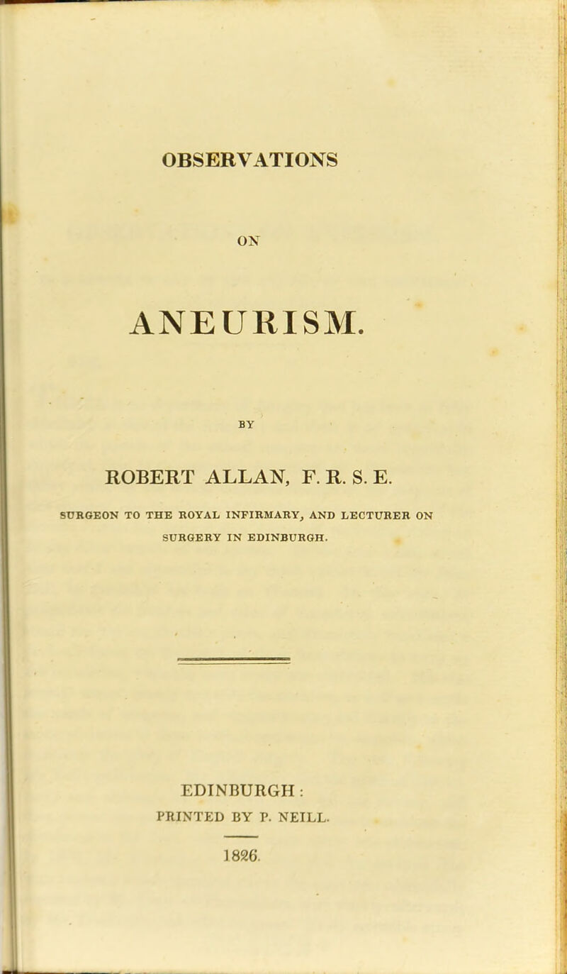 OBSERVATIONS ox ANEURISM. BY ROBERT ALLAN, F. R. S. E. SURGEON TO THE ROYAL INFIRMARY, AND LECTURER ON SURGERY IN EDINBURGH. EDINBURGH : PRINTED BY P. NEILL. 1826.