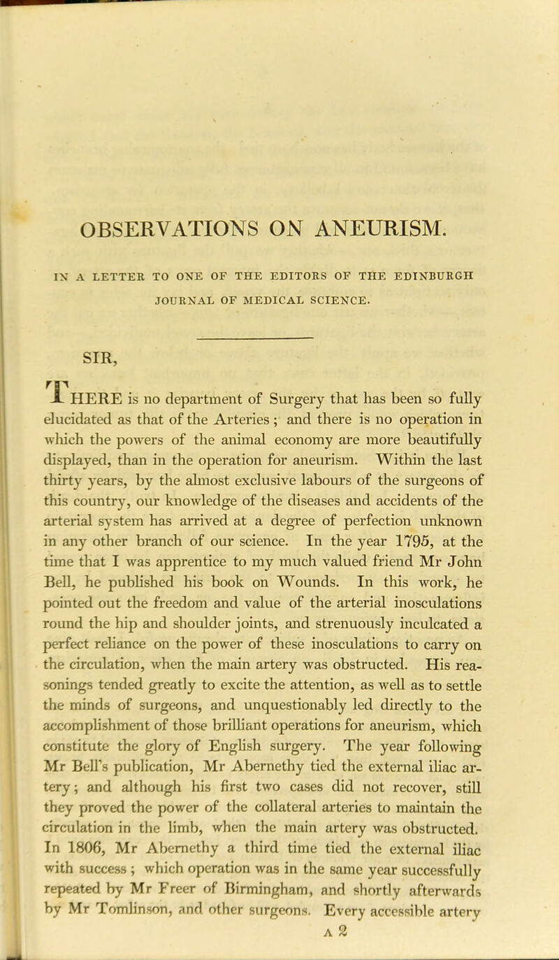 OBSERVATIONS ON ANEURISM. IN A LETTER TO ONE OF THE EDITORS OF THE EDINBURGH JOURNAL OF MEDICAL SCIENCE. SIR, rv X HERE is no department of Surgery that has been so fully elucidated as that of the Arteries; and there is no operation in which the powers of the animal economy are more beautifully displayed, than in the operation for aneurism. Within the last thirty years, by the almost exclusive labours of the surgeons of this country, our knowledge of the diseases and accidents of the arterial system has arrived at a degree of perfection unknown in any other branch of our science. In the year 1795, at the tune that I was apprentice to my much valued friend Mr John Bell, he published his book on Wounds. In this work, he pointed out the freedom and value of the arterial inosculations round the hip and shoulder joints, and strenuously inculcated a perfect reliance on the power of these inosculations to carry on the circulation, when the main artery was obstructed. His rea- sonings tended greatly to excite the attention, as well as to settle the minds of surgeons, and unquestionably led directly to the accomplishment of those brilliant operations for aneurism, which constitute the glory of English surgery. The year following Mr Bell’s publication, Mr Abernethy tied the external iliac ar- tery ; and although his first two cases did not recover, still they proved the power of the collateral arteries to maintain the circulation in the limb, when the main artery was obstructed. In 1806, Mr Abernethy a third time tied the external iliac with success ; which operation was in the same year successfully repeated by Mr Freer of Birmingham, and shortly afterwards by Mr Tomlinson, and other surgeons. Every accessible artery A 2