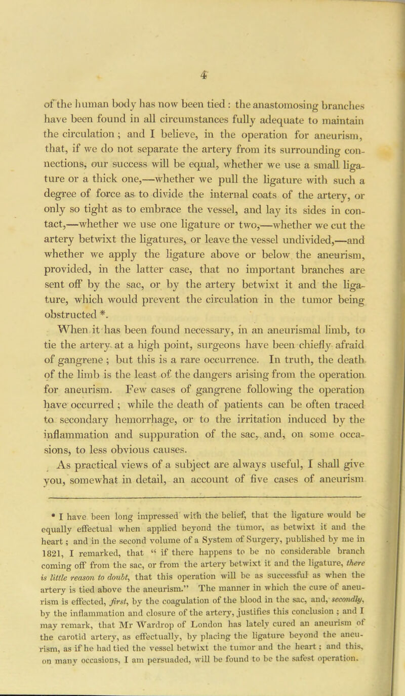 of the human body has now been tied : the anastomosing branches have been found in all circumstances fully adequate to maintain the circulation; and I believe, in the operation for aneurism, that, if we do not separate the artery from its surrounding con- nections, our success will be equal, whether we use a small liga- ture or a thick one,—whether we pull the ligature with such a degree of force as to divide the internal coats of the artery, or only so tight as to embrace the vessel, and lay its sides in con- tact,—whether we use one ligature or two,—whether we cut the artery betwixt the ligatures, or leave the vessel undivided,—and whether we apply the ligature above or below the aneurism, provided, in the latter case, that no important branches are sent off by the sac, or by the artery betwixt it and the liga- ture, which would prevent the circulation in the tumor being obstructed *. When it has been found necessary, in an aneurismal limb, to tie the artery at a high point, surgeons have been chiefly afraid of gangrene ; but this is a rare occurrence. In truth, the death of the limb is the least of the dangers arising from the operation for aneurism. Few cases of gangrene following the operation have occurred ; while the death of patients can be often traced to secondary hemorrhage, or to the irritation induced by the inflammation and suppuration of the sac, and, on some occa- sions, to less obvious causes. As practical views of a subject are always useful, 1 shall give you, somewhat in detail, an account of five cases of aneurism • I have been long impressed with the belief, that the ligature would be equally effectual when applied beyond the tumor, as betwixt it and the heart; and in the second volume of a System of Surgery, published by me in 1821, I remarked, that “ if there happens to be no considerable branch coming off from the sac, or from the artery betwixt it and the ligature, there is little reason to doubt, that this operation will be as successful as when the artery is tied above the aneurism.” The manner in which the cure of aneu- rism is effected, first, by the coagulation of the blood in the sac, and, secondly, by the inflammation and closure of the artery, justifies this conclusion ; and I may remark, that Mr Wardrop of London has lately cured an aneurism of the carotid artery, as effectually, by placing the ligature beyond the aneu- rism, as if he had tied the vessel betwixt the tumor and the heart; and this, on manv occasions, I am persuaded, will be found to be the safest operation.