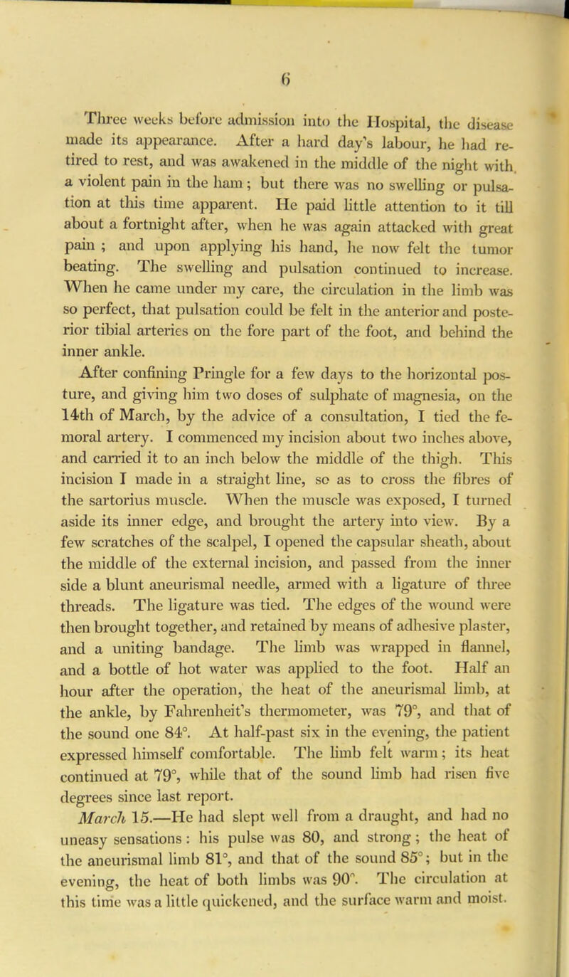 Three weeks before admission into the Hospital, the disease made its appearance. After a hard day’s labour, he had re- tired to rest, and was awakened in the middle of the night with, a violent pain in the ham ; but there was no swelling or pulsa- tion at this time apparent. He paid little attention to it till about a fortnight after, when he was again attacked with great pain ; and upon applying his hand, he now felt the tumor beating. The swelling and pulsation continued to increase. When he came under my care, the circulation in the limb was so perfect, that pulsation could be felt in the anterior and poste- rior tibial arteries on the fore part of the foot, and behind the inner ankle. After confining Pringle for a few days to the horizontal pos- ture, and giving him two doses of sulphate of magnesia, on the 14th of March, by the advice of a consultation, I tied the fe- moral artery. I commenced my incision about two inches above, and carried it to an inch below the middle of the thigh. This incision I made in a straight line, so as to cross the fibres of the sartorius muscle. When the muscle was exposed, I turned aside its inner edge, and brought the artery into view. By a few scratches of the scalpel, I opened the capsular sheath, about the middle of the external incision, and passed from the inner side a blunt aneurismal needle, armed with a ligature of three threads. The ligature was tied. The edges of the wound were then brought together, and retained by means of adhesive plaster, and a uniting bandage. The limb was wrapped in flannel, and a bottle of hot water was applied to the foot. Half an hour after the operation, the heat of the aneurismal limb, at the ankle, by Fahrenheit’s thermometer, was 79°, and that of the sound one 84°. At half-past six in the evening, the patient expressed himself comfortable. The limb felt warm; its heat continued at 79°, while that of the sound limb had risen five degrees since last report. March 15.—He had slept well from a draught, and had no uneasy sensations: his pulse was 80, and strong; the heat of the aneurismal limb 81°, and that of the sound 85°; but in the evening, the heat of both limbs was 90n. The circulation at this time was a little quickened, and the surface warm and moist.