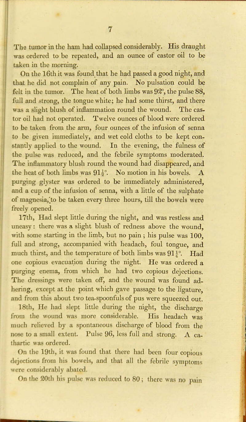 The tumor in the ham had collapsed considerably. His draught was ordered to be repeated, and an ounce of castor oil to be taken in the morning. On the 16th it was found that he had passed a good night, and that he did not complain of any pain. No pulsation could be felt in the tumor. The heat of both limbs was 9&°, the pulse 88, full and strong, the tongue white; he had some thirst, and there was a slight blush of inflammation round the wound. The cas- tor oil had not operated. Twelve ounces of blood were ordered to be taken from the arm, four ounces of the infusion of senna to be given immediately, and wet cold cloths to be kept con- stantly applied to the wound. In the evening, the fulness of the pulse was reduced, and the febrile symptoms moderated. The inflammatory blush round the wound had disappeared, and the heat of both limbs was 91i°. No motion in his bowels. A purging glyster was ordered to be immediately administered, and a cup of the infusion of senna, with a little of the sulphate of magnesia,'to be taken every three hours, till the bowels were freely opened. 17th, Had slept little during the night, and was restless and uneasy: there was a slight blush of redness above the wound, with some starting in the limb, but no pain; his pulse was 100, full and strong, accompanied with headach, foul tongue, and much thirst, and the temperature of both limbs was 911°. Had one copious evacuation during the night. He was ordered a purging enema, from which he had two copious dejections. The dressings were taken off, and the wound was found ad- hering, except at the point which gave passage to the ligature, and from this about two tea^spoonfuls of pus were squeezed out. 18th, He had slept little during the night, the discharge from the wound was more considerable. His headach was much relieved by a spontaneous discharge of blood from the nose to a small extent. Pulse 96, less full and strong. A ca- thartic was ordered. On the 19th, it was found that there had been four copious dejections from his bowels, and that all the febrile symptoms were considerably abated. On the 20th his pulse was reduced to 80; there was no pain