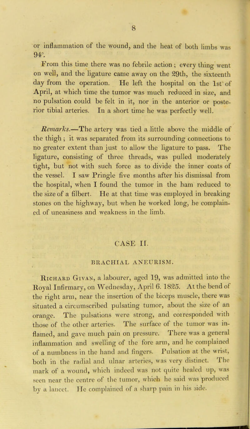 or inflammation of the wound, and the heat of both limbs was 94°. From this time there was no febrile action ; every thing went on well, and the ligature came away on the 29th, the sixteenth day from the operation. He left the hospital on the 1st of April, at which time the tumor was much reduced in size, and no pulsation could be felt in it, nor in the anterior or poste- rior tibial arteries. In a short time he was perfectly well. Remarks.—The artery was tied a little above the middle of the thigh ; it was separated from its surrounding connections to no greater extent than just to allow the ligature to pass. The ligature, consisting of three threads, was pulled moderately tight, but not with such force as to divide the inner coats of the vessel. I saw Pringle five months after his dismissal from the hospital, when I found the tumor in the ham reduced to the size of a filbert. He at that time was employed in breaking stones on the highway, but when he worked long, he complain- ed of uneasiness and weakness in the limb. CASE ir. BRACHIAL ANEURISM. t Richard Givan, a labourer, aged 19, was admitted into the Royal Infirmary, on Wednesday, April 6. 1825. At the bend of the right arm, near the insertion of the biceps muscle, there was situated a circumscribed pulsating tumor, about the size of an orange. The pulsations were strong, and coiresponded with those of the other arteries. The surface of the tumor was in- flamed, and gave much pain on pressure. There was a general inflammation and swelling of the fore arm, and he complained of a numbness in the hand and fingers. Pulsation at the wrist, both in the radial and ulnar arteries, was very distinct. The mark of a wound, which indeed was not quite healed up, was seen near the centre of the tumor, which he said was produced by a lancet. He complained of a sharp pain in his side.