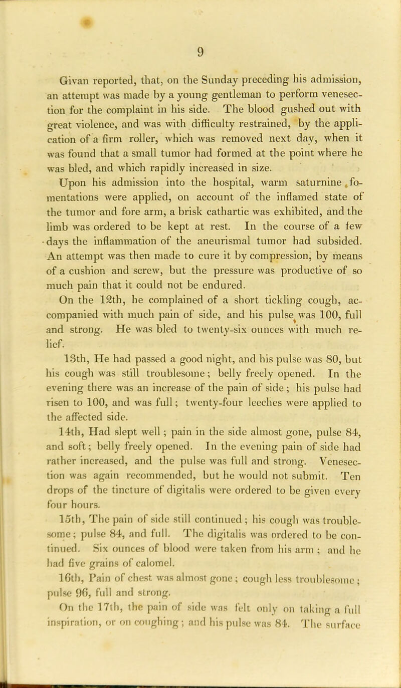 t Givan reported, that, on the Sunday preceding his admission, an attempt was made by a young gentleman to perform venesec- tion for the complaint in his side. The blood gushed out with great violence, and was with difficulty restrained, by the appli- cation of a firm roller, which was removed next day, when it was found that a small tumor had formed at the point where he was bled, and which rapidly increased in size. Upon his admission into the hospital, warm saturnine .fo- mentations were applied, on account of the inflamed state of the tumor and fore arm, a brisk cathartic was exhibited, and the limb was ordered to be kept at rest. In the course of a few days the inflammation of the aneurismal tumor had subsided. An attempt was then made to cure it by compression, by means of a cushion and screw, but the pressure was productive of so much pain that it could not be endured. On the 12th, he complained of a short tickling cough, ac- companied with much pain of side, and his pulse^was 100, full and strong. He was bled to twenty-six ounces with much re- lief. 13th, He had passed a good night, and his pulse was 80, but his cough was still troublesome; belly freely opened. In the evening there was an increase of the pain of side; his pulse had risen to 100, and was full; twenty-four leeches were applied to the affected side. 14th, Had slept well; pain in the side almost gone, pulse 84, and soft; belly freely opened. In the evening pain of side had rather increased, and the pulse was full and strong. Venesec- tion was again recommended, but he would not submit. Ten drops of the tincture of digitalis were ordered to be given every four hours. loth, The pain of side still continued ; his cough was trouble- some; pulse 84, and full. The digitalis was ordered to be con- tinued. Six ounces of blood were taken from his arm ; and lie had five grains of calomel. 16th, Pain of chest was almost gone ; cough less troublesome; pulse 96, full and strong. On the 17th, the pain of side was felt only on taking a full inspiration, or on coughing; and his pulse was 84. The surface