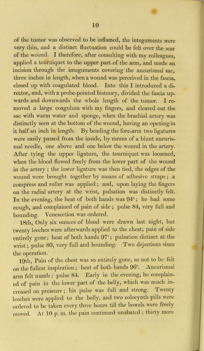 of the tumor was observed to be inflamed, the integuments were very thin, and a distinct fluctuation could be felt over the scar of the wound. I therefore, after consulting with my colleagues, applied a tourniquet to the upper part of the arm, and made an incision through the integuments covering the aneurismal sac, three inches in length, when a wound was perceived in the fascia, closed up with coagulated blood. Into this I introduced a di- rector, and, with a probe-pointed bistoury, divided the fascia up- wards and downwards the whole length of the tumor. I re- moved a large coagulum with my fingers, and cleared out the sac with warm water and sponge, when the brachial artery was distinctly seen at the bottom of the wound, having an opening in it half an inch in length. By bending the fore-arm two ligatures were easily passed from the inside, by means of a blunt aneuris- mal needle, one above and one below the wound in the artery. After tying the upper ligature, the tourniquet was loosened, when the blood flowed freely from the lower part of the wound in the artery ; the lower ligature was then tied, the edges of the wound were brought together by means of adhesive straps ; a compress and roller was applied ; and, upon laying the fingers on the radial artery at the wrist, pulsation was distinctly felt. In the evening, the heat of both hands was 94°; he had some cough, and complained of pain of side ; pulse 84, very full and bounding. Venesection was ordered. 18th, Only six ounces of blood were drawn last night, but twenty leeches were afterwards applied to the chest; pain of side entirely gone; heat of both hands 97°; pulsation distinct at the wrist; pulse 80, very full and bounding. Two dejections since the operation. 19th, Pain of the chest was so entirely gone, as not to be felt on the fullest inspiration ; heat of both hands 96°. Aneurismal arm felt numb ; pulse 84. Early in the evening, he complain- ed of pain in the lower part of the belly, which was much in- creased on pressure ; his pulse was full and strong. Twenty leeches were applied to the belly, and two colocynth pills weic ordered to be taken every three hours till the bowels were freely moved. At 10 p. m. the pain continued unabated ; thirty more