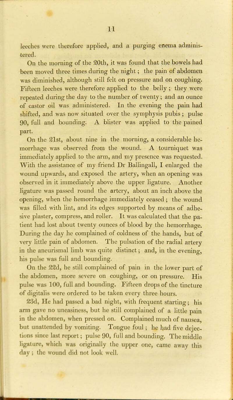 leeches were therefore applied, and a purging enema adminis- tered. On the morning of the 20th, it was found that the bowels had been moved three times during the night; the pain of abdomen was diminished, although still felt on pressure and on coughing. Fifteen leeches were therefore applied to the belly ; they were repeated during the day to the number of twenty; and an ounce of castor oil was administered. In the evening the pain had shifted, and was now situated over the symphysis pubis ; pulse 90, full and bounding. A blister was applied to the pained part. On the 21st, about nine in the morning, a considerable he- morrhage was observed from the wound. A tourniquet was immediately applied to the arm, and my presence was requested. With the assistance of my friend Dr Ballingall, I enlarged the wound upwards, and exposed the artery, when an opening was observed in it immediately above the upper ligature. Another ligature was passed round the artery, about an inch above the opening, when the hemorrhage immediately ceased; the wound was filled with lint, and its edges supported by means of adhe- sive plaster, compress, and roller. It was calculated that the pa- tient had lost about twenty ounces of blood by the hemorrhage. During the day he complained of coldness of the hands, but of very little pain of abdomen. The pulsation of the radial artery in the aneurismal limb was quite distinct; and, in the evening, his pulse was full and bounding. On the 22d, he still complained of pain in the lower part of the abdomen, more severe on coughing, or on pressure. His pulse was 100, full and bounding. Fifteen drops of the tincture of digitalis were ordered to be taken every three hours. 23d, He had passed a bad night, with frequent starting; his arm gave no uneasiness, but he still complained of a little pain in the abdomen, when pressed on. Complained much of nausea, but unattended by vomiting. Tongue foul; he had five dejec- tions since last report; pulse 90, full and bounding. The middle ligature, which was originally the upper one, came away this day ; the wound did not look well.