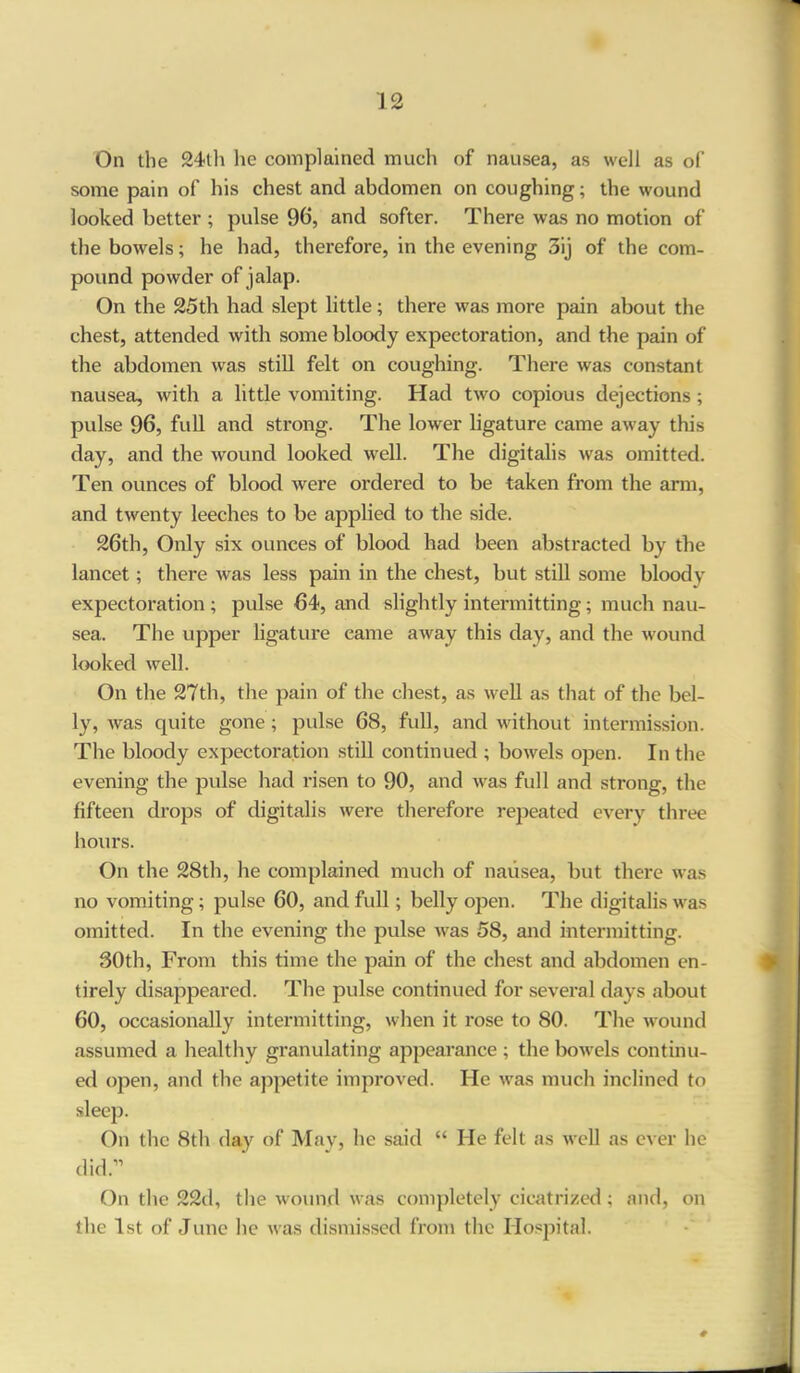 On the 24th he complained much of nausea, as well as of some pain of his chest and abdomen on coughing; the wound looked better ; pulse 96, and softer. There was no motion of the bowels; he had, therefore, in the evening 3ij of the com- pound powder of jalap. On the 25th had slept little; there was more pain about the chest, attended with some bloody expectoration, and the pain of the abdomen was still felt on coughing. There was constant nausea, with a little vomiting. Had two copious dejections; pulse 96, full and strong. The lower ligature came away this day, and the wound looked well. The digitalis was omitted. Ten ounces of blood were ordered to be taken from the arm, and twenty leeches to be applied to the side. 26th, Only six ounces of blood had been abstracted by the lancet; there was less pain in the chest, but still some bloody expectoration ; pulse 64, and slightly intermitting; much nau- sea. The upper ligature came away this day, and the wound looked well. On the 27th, the pain of the chest, as well as that of the bel- ly, was quite gone; pulse 68, full, and without intermission. The bloody expectoration still continued ; bowels open. In the evening the pidse had risen to 90, and was full and strong, the fifteen drops of digitalis were therefore repeated every three hours. On the 28th, lie complained much of nausea, but there was no vomiting; pulse 60, and full; belly open. The digitalis was omitted. In the evening the pulse was 58, and intermitting. 30th, From this time the pain of the chest and abdomen en- tirely disappeared. The pulse continued for several days about 60, occasionally intermitting, when it rose to 80. The wound assumed a healthy granulating appearance ; the bowels continu- ed open, and the appetite improved. He was much inclined to sleep. On the 8th day of May, he said “ He felt as well as ever he did.” On the 22d, the wound was completely cicatrized; and, on the 1st of June he was dismissed from the Hospital. #
