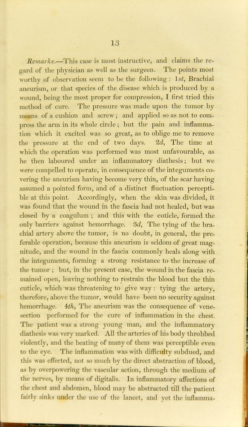 Remarks.—This case is most instructive, and claims the re- gard of the physician as well as the surgeon. The points most worthy of observation seem to be the following: 1st, Brachial aneurism, or that species of the disease which is produced by a wound, being the most proper for compression, I first tried this method of cure. The pressure was made upon the tumor by means of a cushion and screw ; and applied so as not to com- press the arm in its whole circle; but the pain and inflamma- tion which it excited was so great, as to oblige me to remove the pressure at the end of two days. 2d, The time at which the operation was performed was most unfavourable, as he then laboured under an inflammatory diathesis; but we were compelled to operate, in consequence of the integuments co- vering the aneurism having become very thin, of the scar having assumed a pointed form, and of a distinct fluctuation percepti- ble at this point. Accordingly, when the skin was divided, it was found that the wound in the fascia had not healed, but was closed by a coagulum ; and this with the cuticle, formed the only barriers against hemorrhage. 3d, The tying of the bra- chial artery above the tumor, is no doubt, in general, the pre- ferable operation, because this aneurism is seldom of great mag- nitude, and the wound in the fascia commonly heals along with the integuments, forming a strong resistance to the increase of the tumor ; but, in the present case, the wound in the fascia re- mained open, leaving nothing to restrain the blood but the thin cuticle, which was threatening to give way : tying the artery, therefore, above the tumor, would have been no security against hemorrhage. 4th, The aneurism was the consequence of vene- section performed for the cure of inflammation in the chest. The patient was a strong young man, and the inflammatory diathesis was very marked. All the arteries of his body throbbed violently, and the beating of many of them was perceptible even to the eye. The inflammation was with difficulty subdued, and this was effected, not so much by the direct abstraction of blood, as by overpowering the vascular action, through the medium of the nerves, by means of digitalis. In inflammatory affections of the chest and abdomen, blood may be abstracted till the patient fairly sinks under the use of the lancet, and yet the inflamma-