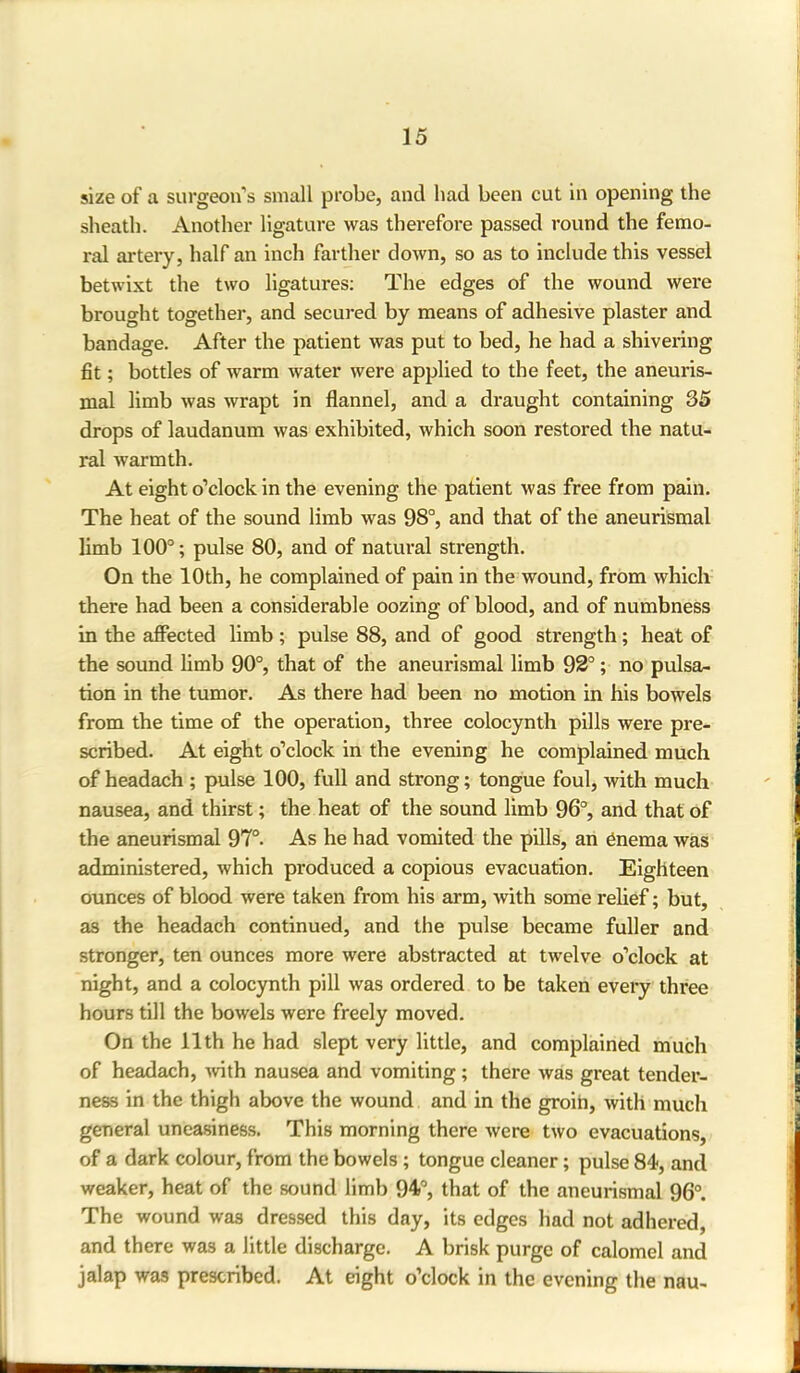 size of a surgeon’s small probe, and had been cut in opening the sheath. Another ligature was therefore passed round the femo- ral artery, half an inch farther down, so as to include this vessel betwixt the two ligatures: The edges of the wound were brought together, and secured by means of adhesive plaster and bandage. After the patient was put to bed, he had a shivering fit; bottles of warm water were applied to the feet, the aneuris- mal limb was wrapt in flannel, and a draught containing 35 drops of laudanum was exhibited, which soon restored the natu- ral warmth. At eight o’clock in the evening the patient was free from pain. The heat of the sound limb was 98°, and that of the aneurismal limb 100°; pulse 80, and of natural strength. On the 10th, he complained of pain in the wound, from which there had been a considerable oozing of blood, and of numbness in the affected limb ; pulse 88, and of good strength; heat of the sound limb 90°, that of the aneurismal limb 92°; no pulsa- tion in the tumor. As there had been no motion in his bowels from the time of the operation, three colocynth pills were pre- scribed. At eight o’clock in the evening he complained much of headach ; pulse 100, full and strong; tongue foul, with much nausea, and thirst; the heat of the sound limb 96°, and that of the aneurismal 97°. As he had vomited the pills, an enema was administered, which produced a copious evacuation. Eighteen ounces of blood were taken from his arm, with some relief; but, as the headach continued, and the pulse became fuller and stronger, ten ounces more were abstracted at twelve o’clock at night, and a colocynth pill was ordered to be taken every three hours till the bowels were freely moved. On the 11th he had slept very little, and complained much of headach, with nausea and vomiting ; there was great tender- ness in the thigh above the wound and in the groin, with much general uneasiness. This morning there were two evacuations, of a dark colour, from the bowels; tongue cleaner; pulse 84, and weaker, heat of the sound limb 94°, that of the aneurismal 96°. The wound was dressed this day, its edges had not adhered, and there was a little discharge. A brisk purge of calomel and jalap was prescribed. At eight o’clock in the evening the nau- L