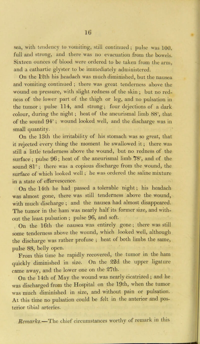 sea, with tendency to vomiting, still continued; pulse was 100, full and strong, and there was no evacuation from the bowels. Sixteen ounces of blood were ordered to be taken from the arm, and a cathartic glyster to be immediately administered. On the 12th his headach was much diminished, but the nausea and vomiting continued ; there was great tenderness above the wound on pressure, with slight redness of the skin ; but no red- ness of the lower part of the thigh or leg, and no pulsation in the tumor ; pulse 114, and strong; four dejections of a dark colour, during the night; heat of the aneurismal limb 88°, that of the sound 94°; wound looked well, and the discharge was in small quantity. On the 13th the irritability of his stomach was so great, that it rejected every thing the moment he swallowed it; there was still a little tenderness above the wound, but no redness of the surface; pulse 96; heat of the aneurismal limb 78°, and of the sound 81°; there was a copious discharge from the wound, the surface of which looked well; he was ordered the saline mixture in a state of effervescence. On the 14th he had passed a tolerable night; his headach was almost gone, there was still tenderness above the wound, with much discharge ; and the nausea had almost disappeared. The tumor in the ham was nearly half its former size, and with- out the least pulsation ; pulse 96, and soft. On the 16th the nausea was entirely gone; there was still some tenderness above the wound, which looked well, although the discharge was rather profuse ; heat of both limbs the same, pulse 88, belly open. From this time he rapidly recovered, the tumor in the ham quickly diminished in size. On the 22d the upper ligature came away, and the lower one on the 27th. On the 14th of May the wound was nearly cicatrized; and he was discharged from the Hospital on the 19th, when the tumor was much diminished in size, and without pain or pulsation. At this time no pulsation could be felt in the anterior and pos- terior tibial arteries. Remarks.—The chief circumstances worthy of remark in this