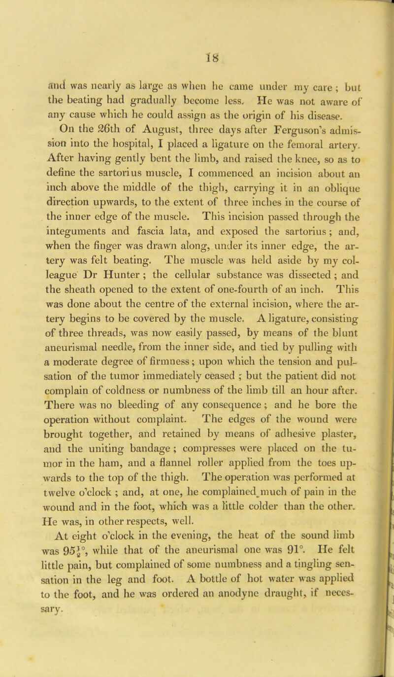 is and was nearly as large as when he came under my care ; but the beating had gradually become less. He was not aware of any cause which he could assign as the origin of his disease. On the 26th of August, three days after Ferguson’s admis- sion into the hospital, I placed a ligature on the femoral artery. After having gently bent the limb, and raised the knee, so as to define the sartorius muscle, I commenced an incision about an inch above the middle of the thigh, carrying it in an oblique direction upwards, to the extent of three inches in the course of the inner edge of the muscle. This incision passed through the integuments and fascia lata, and exposed the sartorius ; and, when the finger was di*awn along, under its inner edge, the ar- tery was felt beating. The muscle was held aside by my col- league Dr Hunter ; the cellular substance was dissected ; and the sheath opened to the extent of one-fourth of an inch. This was done about the centre of the external incision, where the ar- tery begins to be covered by the muscle. A ligature, consisting of three threads, was now easily passed, by means of the blunt aneurismal needle, from the inner side, and tied by pulling with a moderate degree of firmness; upon which the tension and pul- sation of the tumor immediately ceased ; but the patient did not complain of coldness or numbness of the limb till an hour after. There was no bleeding of any consequence; and he bore the operation without complaint. The edges of the wound were brought together, and retained by means of adhesive plaster, and the uniting bandage; compresses were placed on the tu- mor in the ham, and a flannel roller applied from the toes up- wards to the top of the thigh. The operation was performed at twelve o’clock ; and, at one, he complained, much of pain in the wound and in the foot, which was a little colder than the other. He was, in other respects, well. At eight o’clock in the evening, the heat of the sound limb was 95£°, while that of the aneurismal one was 91°. He felt little pain, but complained of some numbness and a tingling sen- sation in the leg and foot. A bottle of hot water was applied to the foot, and he was ordered an anodyne draught, if neces- sary.