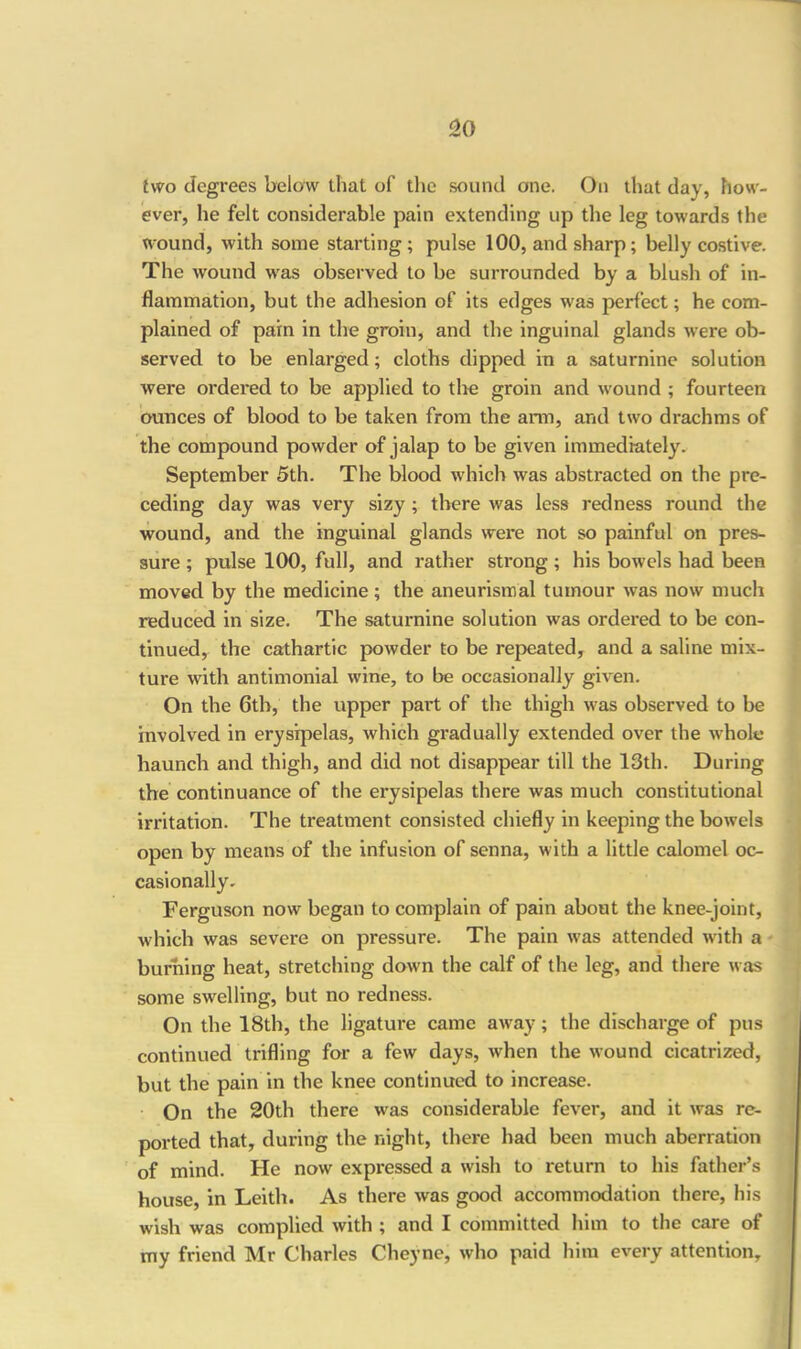 two degrees below that of the sound one. On that day, how- ever, he felt considerable pain extending up the leg towards the wound, with some starting; pulse 100, and sharp; belly costive. The wound was observed to be surrounded by a blush of in- flammation, but the adhesion of its edges was perfect; he com- plained of pain in the groin, and the inguinal glands were ob- served to be enlarged; cloths dipped in a saturnine solution were ordered to be applied to the groin and wound ; fourteen ounces of blood to be taken from the arm, and two drachms of the compound powder of jalap to be given immediately. September 5th. The blood which was abstracted on the pre- ceding day was very sizy ; there was less redness round the wound, and the inguinal glands were not so painful on pres- sure ; pulse 100, full, and rather strong ; his bowels had been moved by the medicine; the aneurismal tumour was now much reduced in size. The saturnine solution was ordered to be con- tinued, the cathartic powder to be repeated, and a saline mix- ture with antimonial wine, to be occasionally given. On the 6th, the upper part of the thigh was observed to be involved in erysipelas, which gradually extended over the whole haunch and thigh, and did not disappear till the 13th. During the continuance of the erysipelas there was much constitutional irritation. The treatment consisted chiefly in keeping the bowels open by means of the infusion of senna, with a little calomel oc- casionally, Ferguson now began to complain of pain about the knee-joint, which was severe on pressure. The pain w'as attended with a burning heat, stretching down the calf of the leg, and there was some swelling, but no redness. On the 18th, the ligature came away; the discharge of pus continued trifling for a few days, w'hen the wound cicatrized, but the pain in the knee continued to increase. On the 20th there w'as considerable fever, and it was re- ported that, during the night, there had been much aberration of mind. He now expi’essed a wish to return to his father’s house, in Leith. As there was good accommodation there, his wish was complied with ; and I committed him to the care of my friend Mr Charles Cheyne, who paid him every attention.