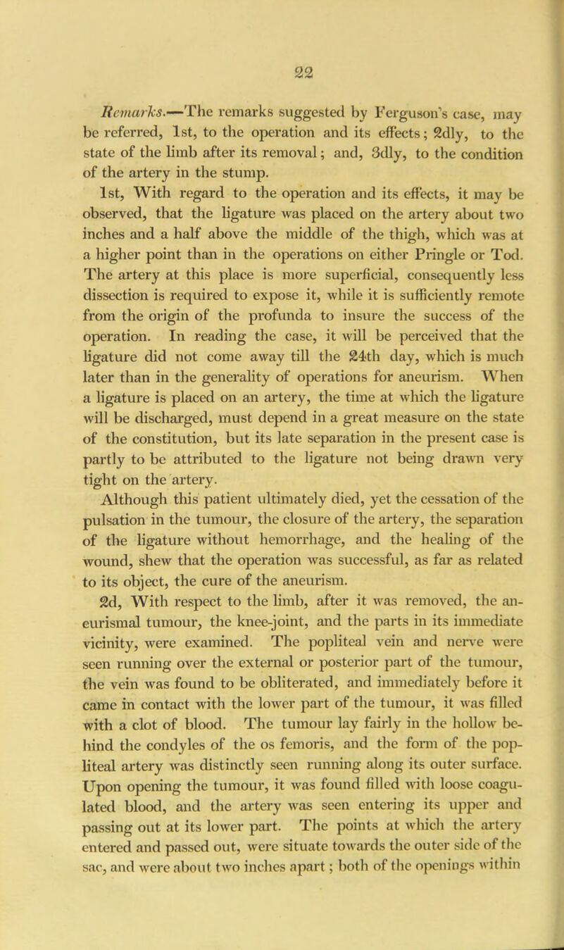 Remarks.—The remarks suggested by Ferguson’s ease, may- be referred, 1st, to the operation and its effects; 2dly, to the state of the limb after its removal; and, 3dly, to the condition of the artery in the stump. 1st, With regard to the operation and its effects, it may be observed, that the ligature was placed on the artery about two inches and a half above the middle of the thigh, which was at a higher point than in the operations on either Pringle or Tod. The artery at this place is more superficial, consequently less dissection is required to expose it, while it is sufficiently remote from the origin of the profunda to insure the success of the operation. In reading the case, it will be perceived that the ligature did not come away till the 24-th day, which is much later than in the generality of operations for aneurism. When a ligature is placed on an artery, the time at which the ligature will be discharged, must depend in a great measure on the state of the constitution, but its late separation in the present case is partly to be attributed to the ligature not being drawn very tight on the artery. Although this patient ultimately died, yet the cessation of the pulsation in the tumour, the closure of the artery, the separation of the ligature without hemorrhage, and the healing of the wound, shew that the operation was successful, as far as related to its object, the cure of the aneurism. 2d, With respect to the limb, after it was removed, the an- eurismal tumour, the knee-joint, and the parts in its immediate vicinity, were examined. The popliteal vein and nerve were seen running over the external or posterior part of the tumour, the vein was found to be obliterated, and immediately before it came in contact with the lower part of the tumour, it was filled with a clot of blood. The tumour lay fairly in the hollow be- hind the condyles of the os femoris, and the form of the pop- liteal artery was distinctly seen running along its outer surface. Upon opening the tumour, it was found filled with loose coagu- lated blood, and the artery was seen entering its upper and passing out at its lower part. The points at which the artery entered and passed out, were situate towards the outer side of the sac, and were about two inches apart; both of the openings within